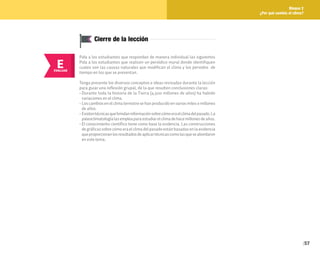 57
Bloque 2
¿Por qué cambia el clima?
Cierre de la lección
E
EVALUAR
Pida a los estudiantes que respondan de manera individual las siguientes
Pida a los estudiantes que realicen un periódico mural donde identifiquen
cuales son las causas naturales que modifican el clima y los periodos de
tiempo en los que se presentan.
Tenga presente los diversos conceptos e ideas revisadas durante la lección
para guiar una reflexión grupal, de la que resulten conclusiones claras:
• Durante toda la historia de la Tierra (4,500 millones de años) ha habido
variaciones en el clima.
• Los cambios en el clima terrestre se han producido en varios miles o millones
de años.
• Existentécnicasquebrindaninformaciónsobrecómoeraelclimadelpasado.La
paleoclimatologíalasempleaparaestudiarelclimadehacemillonesdeaños.
• El conocimiento científico tiene como base la evidencia. Las construcciones
de gráficas sobre cómo era el clima del pasado están basadas en la evidencia
queproporcionanlosresultadosdeaplicartécnicascomolasqueseabordaron
en este tema.
 