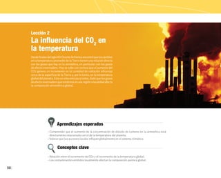 58
Aprendizajes esperados
Conceptos clave
Lección 2
La influencia del CO2
en
la temperatura
DesdefinalesdelsigloXIXSvanteArrheniusencontróqueloscambios
en la temperatura promedio de la Tierra tienen una relación directa
con los gases que hay en la atmósfera, en particular con los gases
de efecto invernadero. Hoy se sabe con certeza que el aumento del
CO2 genera un incremento en la cantidad de radiación infrarroja
cerca de la superficie de la Tierra y, por lo tanto, en la temperatura
global del planeta. Esto es relevante para todos, dado que los gases
de efecto invernadero que emitimos en una región o localidad afecta
la composición atmosférica global.
• Comprender que el aumento de la concentración de dióxido de carbono en la atmósfera está
directamente relacionado con el de la temperatura del planeta.
• Valorar que las acciones locales influyen globalmente en el sistema climático.
• Relación entre el incremento de CO2 y el incremento de la temperatura global.
• Los contaminantes emitidos localmente afectan la composición química global.
 