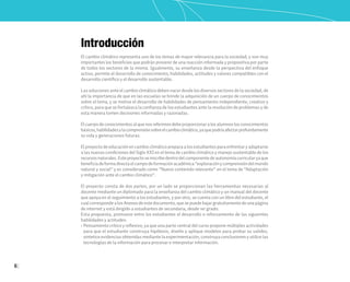 6
Introducción
El cambio climático representa uno de los temas de mayor relevancia para la sociedad, y son muy
importantes los beneficios que podrán provenir de una reacción informada y propositiva por parte
de todos los sectores de la misma. Igualmente, su enseñanza desde la perspectiva del enfoque
activo, permite el desarrollo de conocimiento, habilidades, actitudes y valores compatibles con el
desarrollo científico y el desarrollo sustentable.
Las soluciones ante el cambio climático deben nacer desde los diversos sectores de la sociedad, de
ahí la importancia de que en las escuelas se brinde la adquisición de un cuerpo de conocimientos
sobre el tema, y se motive el desarrollo de habilidades de pensamiento independiente, creativo y
crítico, para que se fortalezca la confianza de los estudiantes ante la resolución de problemas y de
esta manera tomen decisiones informadas y razonadas.
Elcuerpodeconocimientosalquenosreferimosdebeproporcionaralosalumnoslosconocimientos
básicos,habilidadesylacomprensiónsobreelcambioclimático,yaquepodríaafectarprofundamente
su vida y generaciones futuras.
El proyecto de educación en cambio climático prepara a los estudiantes para enfrentar y adaptarse
a las nuevas condiciones del Siglo XXI en el tema de cambio climático y manejo sustentable de los
recursosnaturales.Esteproyectoseinscribedentrodelcomponentedeautonomíacurricularyaque
beneficiadeformadirectaelcampodeformaciónacadémica“exploraciónycomprensióndelmundo
natural y social” y es considerado como “Nuevo contenido relevante” en el tema de “Adaptación
y mitigación ante el cambio climático”.
El proyecto consta de dos partes, por un lado se proporcionan las herramientas necesarias al
docente mediante un diplomado para la enseñanza del cambio climático y un manual del docente
que apoya en el seguimiento a los estudiantes, y por otro, se cuenta con un libro del estudiante, el
cualcorrespondealosAnexosdeestedocumento,quesepuedebajargratuitamentedeunapágina
de internet y está dirigido a estudiantes de secundaria, desde 1er grado.
Esta propuesta, promueve entre los estudiantes el desarrollo o reforzamiento de las siguientes
habilidades y actitudes:
• Pensamiento crítico y reflexivo, ya que una parte central del curso propone múltiples actividades
para que el estudiante construya hipótesis, diseñe y aplique modelos para probar su validez,
sintetice evidencias obtenidas mediante la experimentación, construya conclusiones y utilice las
tecnologías de la información para procesar e interpretar información.
 