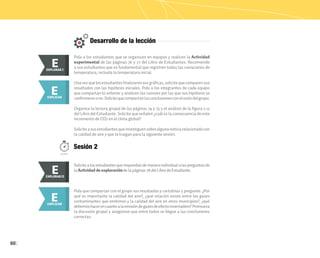 60
Desarrollo de la lección
Pida a los estudiantes que se organicen en equipos y realicen la Actividad
experimental de las páginas 76 y 77 del Libro de Estudiantes. Recomiende
a sus estudiantes que es fundamental que registren todas las variaciones de
temperatura, incluida la temperatura inicial.
Unavezquelosestudiantesfinalizaronsusgráficas,solicitequecomparensus
resultados con las hipótesis iniciales. Pida a los integrantes de cada equipo
que compartan lo anterior y analicen las razones por las que sus hipótesis se
confirmaronono.Solicitequecompartanlasconclusionesconelrestodelgrupo.
Organice la lectura grupal de las páginas 74 y 75 y el análisis de la figura 2.12
del Libro del Estudiante. Solicite que señalen ¿cuál es la consecuencia de este
incremento de CO2 en el clima global?
Soliciteasusestudiantesqueinvestiguensobrealgunanoticiarelacionadacon
la calidad de aire y que la traigan para la siguiente sesión.
Pida que compartan con el grupo sus resultados y cartulinas y pregunte: ¿Por
qué es importante la calidad del aire?, ¿qué relación existe entre los gases
contaminantes que emitimos y la calidad del aire en otros municipios?, ¿qué
debemoshacerencuantoalaemisióndegasesdeefectoinvernadero?Promueva
la discusión grupal y asegúrese que entre todos se llegue a las conclusiones
correctas.
E
EXPLORAR
EXPLORAR I
E
E
EXPLICAR
E
EXPLICAR
Sesión 2
50min.
Solicitealosestudiantesquerespondandemaneraindividual alaspreguntas de
la Actividad de exploraciónde la páginas 78 del Libro de Estudiante.
E
EXPLORAR
EXPLORAR II
E
 