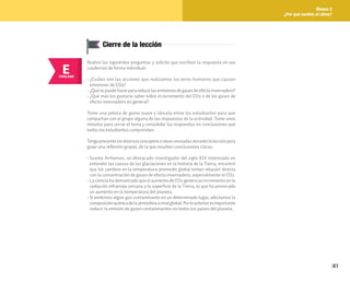 61
Bloque 2
¿Por qué cambia el clima?
E
EVALUAR
Cierre de la lección
Realice las siguientes preguntas y solicite que escriban la respuesta en sus
cuadernos de forma individual:
• ¿Cuáles son las acciones que realizamos los seres humanos que causan
emisiones de CO2?
• ¿Quésepuedehacerparareducirlasemisionesdegasesdeefectoinvernadero?
• ¿Qué más les gustaría saber sobre el incremento del CO2 o de los gases de
efecto invernadero en general?
Tome una pelota de goma suave y láncela entre los estudiantes para que
compartan con el grupo alguna de las respuestas de la actividad. Tome unos
minutos para cerrar el tema y consolidar las respuestas en conclusiones que
todos los estudiantes comprendan.
Tengapresentelosdiversosconceptoseideasrevisadasdurantelalecciónpara
guiar una reflexión grupal, de la que resulten conclusiones claras:
• Svante Arrhenius, un destacado investigador del siglo XIX interesado en
entender las causas de las glaciaciones en la historia de la Tierra, encontró
que los cambios en la temperatura promedio global tenían relación directa
con la concentración de gases de efecto invernadero, especialmente el CO2.
• La ciencia ha demostrado que el aumento de CO2 genera un incremento en la
radiación infrarroja cercana a la superficie de la Tierra, lo que ha provocado
un aumento en la temperatura del planeta.
• Si emitimos algún gas contaminante en un determinado lugar, afectamos la
composiciónquímicadelaatmósferaanivelglobal.Porloanterioresimportante
reducir la emisión de gases contaminantes en todos los países del planeta.
 