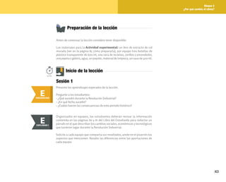 63
Bloque 2
¿Por qué cambia el clima?
Preparación de la lección
Antes de comenzar la lección considere tener disponible:
Los materiales para la Actividad experimental: un litro de extracto de col
morada (ver en la página 85 cómo prepararla), por equipo tres botellas de
plástico transparente de 600 ml, una vara de incienso, cerillos o encendedor,
una pipeta o gotero, agua, un popote, material de limpieza, un vaso de 500 ml.
E
ENGANCHAR
Inicio de la lección
Presente los aprendizajes esperados de la lección.
Pregunte a los estudiantes:
• ¿Qué sucedió durante la Revolución Industrial?
• ¿En qué fecha sucedió?
• ¿Cuáles fueron las consecuencias de este periodo histórico?
50min.
Sesión 1
Organizados en equipos, los estudiantes deberán revisar la información
contenida en las páginas 80 y 81 del Libro del Estudiante para redactar un
párrafo en el que describan los cambios sociales, económicos y tecnológicos
que tuvieron lugar durante la Revolución Industrial.
Solicite a cada equipo que comparta sus resultados; anote en el pizarrón los
aspectos que mencionen. Resalte las diferencias entre las aportaciones de
cada equipo.
E
EXPLORAR
EXPLORAR I
E
 