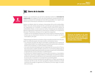 65
Bloque 2
¿Por qué cambia el clima?
Conservar los bosques es de suma
importancia tanto para conservar
las áreas de absorción de CO2, como
para preservar la diversidad biológica
asociada a dichos sistemas.
E
EVALUAR
Solicite a los estudiantes que de forma individual realicen la Actividad de
exploración de la página 87 del Libro del Estudiante y posteriormente, por
equipos comparen los resultados de esta última actividad con el registro que
hicieron de la información realizada en la actividad de inicio.
Realice un debate sobre las ventajas y desventajas del uso de combustibles
fósiles. Para esto, divida al grupo en dos y permita que cada equipo desarrolle
sus argumentos en 15 minutos. Un equipo estará a favor de la quema de
combustibles fósiles y el otro estará en contra. Fomente que los estudiantes
generenargumentossustentadoseninformaciónconfiableyensuexperiencia
personal. Finalmente, concluya con las siguientes preguntas:
• ¿CuálessonlasactividadeshumanasquecausanmayoresemisionesdeCO2?
• ¿Creen que es importante disminuir las emisiones de gases de efecto
invernadero? ¿Por qué?
Tengapresentelosdiversosconceptoseideasrevisadasdurantelalecciónpara
guiar una reflexión grupal, de la que resulten conclusiones claras:
• Las emisiones de gases de efecto invernadero, producidas por la quema de
combustiblesfósiles,hanmodificadolacomposiciónquímicadelaatmósfera
dando como resultado un cambio climático acelerado.
• Los cuatro factores principales que han impactado los recursos de la Tierra y
han provocado el cambio climático actual son: el crecimiento poblacional, la
demandadeenergía(mayoritariamenteasociadaalaquemadecombustibles),
la demanda de recursos naturales y la deforestación.
• La Revolución Industrial generó un desarrollo económico y tecnológico
importante, pero trajo consigo problemas ambientales. El aumento de gases
de efecto invernadero ha alterado el ciclo natural del carbono y, por lo tanto,
ha provocado un aumento en la temperatura promedio global.
• Existen diversos sectores productivos que generan un mayor porcentaje de
emisiones de CO2 al año. El sector que genera mayores emisiones es el del
suministro de energía, el siguiente es la industria y en tercer lugar, el cambio
del uso de suelo.
Cierre de la lección
 