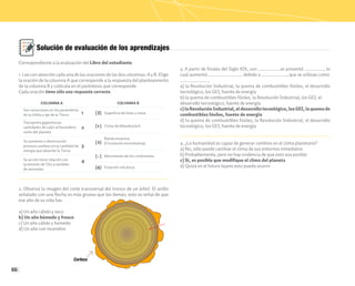 66
Solución de evaluación de los aprendizajes
1. Lee con atención cada una de las oraciones de las dos columnas: A y B. Elige
la oración de la columna A que corresponde a la respuesta del planteamiento
de la columna B y colócala en el paréntesis que corresponde.
Cada oración tiene sólo una respuesta correcta.
2. Observa la imagen del corte transversal del tronco de un árbol. El anillo
señalado con una flecha es más grueso que los demás; esto es señal de que
ese año de su vida fue:
a) Un año cálido y seco
b) Un año húmedo y fresco
c) Un año cálido y húmedo
d) Un año con incendios
3. A partir de finales del Siglo XIX, con ______________se presentó ____________, lo
cual aumentó______________________ debido a ________________, que se utilizan como
__________________.
a) la Revolución Industrial, la quema de combustibles fósiles, el desarrollo
tecnológico, los GEI, fuente de energía
b) la quema de combustibles fósiles, la Revolución Industrial, los GEI, el
desarrollo tecnológico, fuente de energía
c)laRevoluciónIndustrial,eldesarrollotecnológico,losGEI,laquemade
combustibles fósiles, fuente de energía
d) la quema de combustibles fósiles, la Revolución Industrial, el desarrollo
tecnológico, los GEI, fuente de energía
4. ¿La humanidad es capaz de generar cambios en el clima planetario?
a) No, sólo puede cambiar el clima de sus entornos inmediatos
b) Probablemente, pero no hay evidencia de que esto sea posible
c) Sí, es posible que modifique el clima del planeta
d) Quizá en el futuro lejano esto pueda ocurrir
Son variaciones en los parámetros
de la órbita y eje de la Tierra
COLUMNA A
Transporta gigantescas
cantidades de calor al hemisferio
norte del planeta
Su aumento o disminución
provoca cambios en la cantidad de
energía que absorbe la Tierra
Su acción tiene relación con
la emisión de CO2 y también
de aerosoles
Superficie de hielo y nieve
COLUMNA B
Ciclos de Milankovitch
Banda oceánica
(Circulación termohalina)
Movimiento de los continentes
1
1
( )
( )
( )
( )
Erupción volcánica
( )
2
2
3
3
4
4
-
Correspondiente a la evaluación del Libro del estudiante.
 