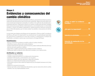 Bloque 3
Evidencias y consecuencias
del cambio climático
67
Bloque 3
Evidencias y consecuencias del
cambio climático
Estebloquepresentalaexistenciadedatoscientíficos,provenientesdeobservacionesy
mediciones que demuestran que el clima está cambiando. Algunos de estos datos son:
el incremento de temperatura promedio, el cambio en los patrones de precipitación y
el deshielo del Ártico. Dado que el clima es un sistema, la alteración de estas variables
tieneconsecuenciasqueafectanatodoelplanetayalasociedadactual.Lacomunidad
científica, a partir de modelos matemáticos, puede pronosticar diversos escenarios
para el clima del planeta y por lo tanto evaluar las posibles consecuencias de dichos
escenarios.
Lasleccionesqueintegranestebloquesonlassiguientes:¿Cómosesabe?Laevidencia
científica y ¿Por qué sí es importante? Las consecuencias. Los aprendizajes esperados
de cada lección se especifican al inicio de la misma; a continuación se señalan las
habilidades, actitudes y valores que se promueven a lo largo del bloque.
Habilidades
• Buscar y reconocer la evidencia científica sobre el cambio climático.
• Identificar causas y efectos del cambio climático.
• Analizarinformaciónrelevanteapartirdehechosydatosmediantediferentestécnicas
(lectura de textos, gráficas y tablas).
• Desarrollar y explicar presentaciones, trabajos escritos y trípticos.
• Reflexionar sobre la relación entre diferentes variables y sus implicaciones.
Actitudes y valores
• Trabajar con orden y limpieza.
• Trabajar colaborativamente en la elaboración de proyectos.
• Compartir información y conocimientos con sus pares.
• Demostrar respeto hacia las opiniones e ideas de los demás.
• Mejorar la comprensión del estado actual del planeta.
• Desarrollarunjuiciocríticosobrelosimpactosdelasactividadeshumanasenelclima
terrestre.
• Moderar el consumo de recursos.
• Valorar que todos somos habitantes del planeta y que las soluciones ante el cambio
climático son una responsabilidad común.
¿Cómo se sabe? La evidencia
científica
¿Por qué sí es importante?
Solución de actividades
Solución de evaluación de los
aprendizajes
68
72
76
77
 