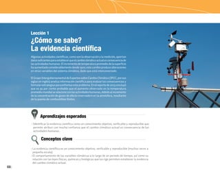 68
Aprendizajes esperados
Conceptos clave
• Identificar la evidencia científica como un conocimiento objetivo, verificable y reproducible que
permite atribuir con mucha confianza que el cambio climático actual es consecuencia de las
actividades humanas.
• La evidencia científica es un conocimiento objetivo, verificable y reproducible (muchas veces a
pequeña escala).
• El comportamiento de las variables climáticas a lo largo de un periodo de tiempo, así como su
relación con las leyes físicas, químicas y biológicas que las rige permiten establecer la evidencia
del cambio climático actual.
Lección 1
¿Cómo se sabe?
La evidencia científica
Algunas actividades científicas, como son la observación y la medición, aportan
datossuficientesparaestablecerqueelcambioclimáticoactualesconsecuenciade
lasactividadeshumanas.Elincrementodetemperaturapromediodelasuperficie
haaumentadoconsiderablementedesde1900;estecambioproducealteraciones
en otras variables del sistema climático, dado que está interconectado.
ElGrupoIntergubernamentaldeExpertossobreCambioClimático(IPCC,porsus
siglas en inglés) analiza información científica para evaluar las consecuencias y
formularestrategiasparaenfrentaresteproblema.Enelreportede2013concluyó
que es 95 por ciento probable que el aumento observado en la temperatura
promediomundialserelacioneconlasactividadeshumanas,debidoalincremento
de la concentración de gases de efecto invernadero en la atmósfera, resultante
de la quema de combustibles fósiles.
 