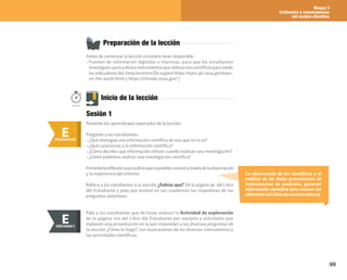 Bloque 3
Evidencias y consecuencias
del cambio climático
69
La observación de los científicos y el
análisis de los datos provenientes de
instrumentos de medición, generan
información científica para conocer los
elementos del clima de nuestro entorno.
Preparación de la lección
Antes de comenzar la lección considere tener disponible:
• Fuentes de información digitales e impresas, para que los estudiantes
investiguen acerca de los instrumentos que utilizan los científicos para medir
losindicadoresdelclimaterrestre(Sesugierehttps://eyes.jpl.nasa.gov/eyes-
on-the-earth.html y https://climate.nasa.gov/ )
E
ENGANCHAR
Inicio de la lección
Presente los aprendizajes esperados de la lección.
Pregunte a los estudiantes:
• ¿Qué distingue una información científica de una que no lo es?
• ¿Qué caracteriza a la información científica?
• ¿Cómo deciden qué información utilizar cuando realizan una investigación?
• ¿Cómo podemos realizar una investigación científica?
Fomentelareflexiónacercadeloqueesposibleconoceratravésdelaobservación
y la experiencia del entorno.
Refiera a los estudiantes a la sección ¿Sabías que? De la página 96 del Libro
del Estudiante y pida que anoten en sus cuadernos las respuestas de las
preguntas anteriores.
50min.
Sesión 1
Pida a los estudiantes que de tarea realicen la Actividad de exploración
de la página 100 del Libro del Estudiante por equipos y solicíteles que
elaboren una presentación en la que respondan a las diversas preguntas de
la sección ¿Cómo lo hago?, con ilustraciones de los diversos instrumentos y
las actividades científicas.
E
EXPLORAR
EXPLORAR I
E
 
