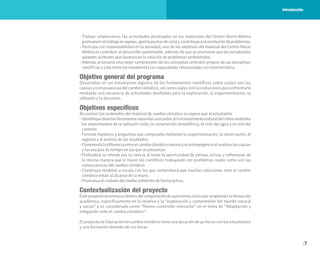 7
• Trabajo colaborativo, las actividades planteadas en los materiales del Centro Mario Molina
promueveneltrabajoenequipo,aportapuntosdevistay contribuyealaresolucióndeproblemas;
• Participa con responsabilidad en la sociedad, uno de los objetivos del material del Centro Mario
Molina es contribuir al desarrollo sustentable, además de que se promueve que los estudiantes
adopten actitudes que favorezcan la solución de problemas ambientales;
• Además promueve una mejor comprensión de los conceptos centrales propios de las disciplinas
científicas y crea entre los estudiantes las capacidades relacionadas con esta temática.
Objetivo general del programa
Desarrollar en los estudiantes algunos de los fundamentos científicos sobre cuáles son las
causas y consecuencias del cambio climático, así como cuáles son las soluciones para enfrentarlo
mediante una secuencia de actividades diseñadas para la exploración, la experimentación, la
reflexión y la discusión.
Objetivos específicos
Al concluir los contenidos del material de cambio climático se espera que el estudiante:
• Identifiquediversosfenómenosnaturalesasociadosalfuncionamientonaturaldelclimamediante
los experimentos de la radiación solar, la composición atmosférica, el ciclo del agua y el ciclo del
carbono.
• Formule hipótesis y preguntas que comprueba mediante la experimentación, la observación, el
registro y el análisis de los resultados.
• Comprendaladiferenciaentreelcambioclimáticonaturalyelantropogénicoalanalizarlascausas
y las escalas de tiempo en las que se presentan.
• Profundice su interés por la ciencia al tener la oportunidad de pensar, actuar y reflexionar de
la misma manera que lo hacen los científicos trabajando con problemas reales como son las
consecuencias del cambio climático.
• Construya modelos a escala con los que comprobará que muchas soluciones ante el cambio
climático están al alcance de la mano.
• Promueva el cuidado del medio ambiente de forma activa.
Contextualización del proyecto
Este proyecto se enmarca dentro del componente de autonomía curricular ampliando la formación
académica, específicamente en lo relativo a la “exploración y comprensión del mundo natural
y social” y es considerado como “Nuevo contenido relevante” en el tema de “Adaptación y
mitigación ante el cambio climático”.
El proyecto de Educación en cambio climático tiene una duración de 40 horas con los estudiantes
y una formación docente de 120 horas.
Introducción
 