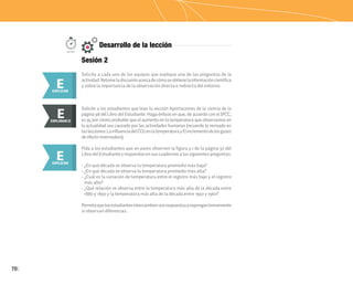 70
Solicite a cada uno de los equipos que explique una de las preguntas de la
actividad.Retomeladiscusiónacercadecómoseobtienelainformacióncientífica
y sobre la importancia de la observación directa e indirecta del entorno.
Pida a los estudiantes que en pares observen la figura 3.1 de la página 97 del
Libro del Estudiante y respondan en sus cuadernos a las siguientes preguntas:
• ¿En qué década se observa la temperatura promedio más baja?
• ¿En qué década se observa la temperatura promedio más alta?
• ¿Cuál es la variación de temperatura entre el registro más bajo y el registro
más alto?
• ¿Qué relación se observa entre la temperatura más alta de la década entre
1880 y 1890 y la temperatura más alta de la década entre 1950 y 1960?
Permitaquelosestudiantesintercambiensusrespuestasyexponganbrevemente
si observan diferencias.
E
EXPLICAR
E
EXPLICAR
50min.
Solicite a los estudiantes que lean la sección Aportaciones de la ciencia de la
página 98 del Libro del Estudiante. Haga énfasis en que, de acuerdo con el IPCC,
es 95 por ciento probable que el aumento en la temperatura que observamos en
la actualidad sea causado por las actividades humanas (recuerde lo revisado en
laslecciones:LainfluenciadelCO2enlatemperaturayElincrementodelosgases
de efecto invernadero).
E
EXPLORAR
EXPLORAR II
E
Sesión 2
Desarrollo de la lección
 