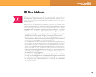 Bloque 3
Evidencias y consecuencias
del cambio climático
71
E
EVALUAR
Cierre de la lección
Solicite a los estudiantes que respondan de manera amplia, en sus cuadernos
de ciencias y de manera individual, la pregunta siguiente: ¿Por qué el IPCC
indica cómo principal responsable a las actividades humanas del cambio
climático actual?
Pidaaunodelosestudiantesquepasealfrenteyquelanceunapelotadegoma
a alguno de sus compañeros, circulando la pelota de goma entre el grupo. La
personaquetengalapelotaenlasmanoscuandoelestudiantequeestáalfrente
indique que dejen de circularla, deberá de exponer su respuesta. Ese mismo
estudiantepasaráalfrenteparadespuésindicarquiéneselsiguienteexpositor.
• Tenga presente los diversos conceptos e ideas revisadas durante la lección
para guiar una reflexión grupal, de la que resulten conclusiones claras:
• La observación y la medición son fundamentales para comprender el
comportamiento climático. Los científicos utilizan diversos instrumentos de
los que obtienen datos que sirven de evidencia científica.
• Los investigadores del clima concluyen que la temperatura promedio global
del planeta ha aumentado a lo largo de los últimos 150 años. El incremento
en la temperatura produce cambios en otras variables del sistema climático.
• El IPCC es el Grupo Intergubernamental de Expertos de Cambio Climático,
integrado por más de 4,000 científicos de todo el mundo. Ha producido una
serie de informes, reportes y documentos técnicos que brindan información
primordial para que los gobiernos apliquen y adopten políticas públicas que
den respuesta al cambio climático.
• En el reporte del 2013 el IPCC concluyó, derivado de los estudios científicos,
que es 95 por ciento probable que el aumento observado de la temperatura
promedio mundial se deba a las actividades humanas. Ello es consecuencia
del incremento en la concentración de GEI resultante de la quema de
combustibles fósiles.
 