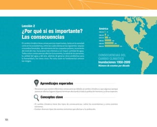 72
Lección 2
¿Por qué sí es importante?
Las consecuencias
Elcambioclimáticotieneconsecuenciasimportantes,tantoenlasociedad
comoenlosecosistemas,entrelascualesdestacanlassiguientes:sequías
eincendiosforestales, derretimientodeloscasquetespolares,incremento
del nivel del mar, huracanes más intensos y con mayor cantidad de agua.
Todasestasconsecuenciasafectanlaeconomía,lasaluddelaspersonas,
la calidad del agua y del aire, además de generar otros problemas para
la humanidad y los seres vivos. Por esta razón es fundamental conocer
los riesgos.
Aprendizajes esperados
Conceptos clave
• Reconocer que existen diferentes consecuencias debidoal cambioclimáticoy que algunas aunque
parezcanafectarlugareslejanosterminanafectandoatodalapoblaciónhumanayaotrasespecies.
• El cambio climático tiene dos tipos de consecuencias: sobre los ecosistemas y como eventos
extremos.
• Existen diversos tipos de eventos extremos que afectan a la población.
 