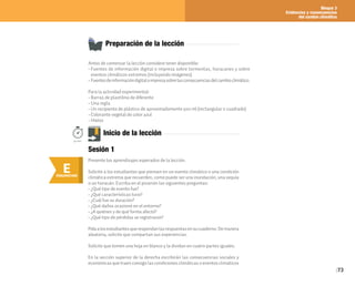 Bloque 3
Evidencias y consecuencias
del cambio climático
73
Preparación de la lección
Antes de comenzar la lección considere tener disponible:
• Fuentes de información digital o impresa sobre tormentas, huracanes y sobre
eventos climáticos extremos (incluyendo imágenes).
• Fuentesdeinformacióndigitaloimpresasobrelasconsecuenciasdelcambioclimático.
Para la actividad experimental:
• Barras de plastilina de diferente
• Una regla
• Un recipiente de plástico de aproximadamente 500 ml (rectangular o cuadrado)
• Colorante vegetal de color azul
• Hielos
E
ENGANCHAR
Inicio de la lección
Presente los aprendizajes esperados de la lección.
Solicite a los estudiantes que piensen en un evento climático o una condición
climática extrema que recuerden, como puede ser una inundación, una sequía
o un huracán. Escriba en el pizarrón las siguientes preguntas:
• ¿Qué tipo de evento fue?
• ¿Qué características tuvo?
• ¿Cuál fue su duración?
• ¿Qué daños ocasionó en el entorno?
• ¿A quiénes y de qué forma afectó?
• ¿Qué tipo de pérdidas se registraron?
Pidaalosestudiantesquerespondanlasrespuestasensucuaderno.Demanera
aleatoria, solicite que compartan sus experiencias.
Solicite que tomen una hoja en blanco y la dividan en cuatro partes iguales.
En la sección superior de la derecha escribirán las consecuencias sociales y
económicas que traen consigo las condiciones climáticas o eventos climáticos
Sesión 1
50min.
 