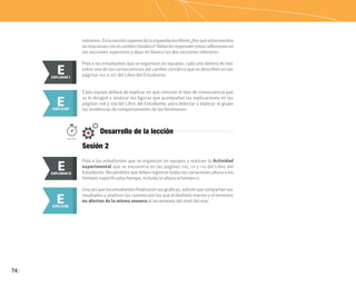 74
extremos.Enlasecciónsuperiordelaizquierdaescribirán¿Porquéestoseventos
se relacionan con el cambio climático? Deberán responder estas reflexiones en
las secciones superiores y dejar en blanco las dos secciones inferiores.
Pida a los estudiantes que se organicen en equipos; cada uno deberá de leer
sobre una de las consecuencias del cambio climático que se describen en las
páginas 102 a 107 del Libro del Estudiante.
E
EXPLORAR
EXPLORAR I
E
Cada equipo deberá de explicar en qué consiste el tipo de consecuencia que
se le designó y analizar las figuras que acompañan las explicaciones en las
páginas 108 y 109 del Libro del Estudiante, para detectar y explicar al grupo
las tendencias de comportamiento de los fenómenos.
E
EXPLICAR
Pida a los estudiantes que se organicen en equipos y realicen la Actividad
experimental que se encuentra en las páginas 110, 111 y 112 del Libro del
Estudiante. Recuérdeles que deben registrar todas las variaciones altura a los
tiempos especificados tiempo, incluida la altura al tiempo 0.
E
EXPLORAR
EXPLORAR II
E
Sesión 2
Desarrollo de la lección
100min.
Unavezquelosestudiantesfinalizaronsusgráficas,solicitequecompartansus
resultados y analicen las razones por las que el deshielo marino y el terrestre
no afectan de la misma manera al incremento del nivel del mar.
E
EXPLICAR
 
