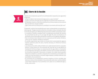 Bloque 3
Evidencias y consecuencias
del cambio climático
75
E
EVALUAR
Cierre de la lección
Solicitealosestudiantesquedeformaindividualdenrespuestaalassiguientes
preguntas:
• ¿A qué se debe el derretimiento de glaciares y capas de hielo?
• ¿Cuál es el factor principal que ha originado el aumento del nivel del mar?
• ¿El deshielo marino y el terrestre afectan de la misma manera al incremento
del nivel del mar? ¿A qué se debe?
• ¿Qué consecuencias tiene para la sociedad el incremento del nivel del mar?
Finalmente,solicitealosestudiantesquevayancompartiendolasrespuestasa
todoelgrupo.Tengapresentelosdiversosconceptoseideasrevisadasdurante
lalecciónparaguiarunareflexióngrupal,delaqueresultenconclusionesclave:
• La evidencia científica establece que la temperatura promedio del planeta
ha aumentado más de 0.9 °C a lo largo del siglo XX; este incremento es en
promedioyporlotantoafectadedistintasmanerasenlasregionesdelplaneta.
• Este incremento tiene relación con las consecuencias del cambio climático,
como son los “eventos climáticos extremos”.
• Es posible argumentar que existe un vínculo entre la intensidad de algunos
eventos extremos (olas de calor y fuertes lluvias) y la influencia humana
sobre el clima.
• Lasconsecuenciasdelcambioclimáticoson:a)derretimientodeloscasquetes
polares, lo que provoca el: b) incremento del nivel del mar, lo que genera la
inundación de tierras bajas, la contaminación de agua dulce y el aumento
en la temperatura del agua; esto último ocasiona que se puedan intensificar
las tormentas tropicales y huracanes; c) sequías, las cuales tienen grandes
impactos económicos, sociales e impactan los ecosistemas; e) incendios, los
cuales son más frecuentes si se tienen largas sequías y también afectan a las
sociedades y los ecosistemas.
• El incremento de la temperatura provoca cambios en otras variables que
afectanelclimaylahumanidadesmuyvulnerableanteestoscambiosdebido
a que tienen impactos en la economía, en la salud, en la calidad del agua y
el aire, entre otros.
 