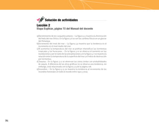 76
Solución de actividades
a)Derretimiento de los casquetes polares – La figura 3.5 muestra la disminución
del hielo del mar Ártico. En la figura 3.6 se ven los cambios físicos en un glaciar
del Himalaya.
b)Incremento del nivel del mar – La figura 3.9 muestra que la tendencia es el
incremento en el nivel medio del mar.
c)Al aumentar la temperatura del mar se podrían intensificar las tormentas
tropicales y los huracanes – En la figura 3.10 se observa el aumento en las
inundacionesyporlotantodelasprecipitacionesyenlafigura3.11semuestrala
relación entre la temperatura de la superficie del mar y el índice de destrucción
por tormentas.
d) Sequías - En la figura 3.12 se observan las zonas áridas con probabilidades
de sequía. A diferencia de las otras gráficas no se observa una tendencia; sin
embargo, está relacionada con la figura 3.13 de la página 108.
e)Incendios – En la figura 3.13 se muestra la tendencia al incremento de los
incendios forestales en todo el mundo entre 1950 y 2009.
Lección 2
Etapa Explicar, página 72 del Manual del docente
 