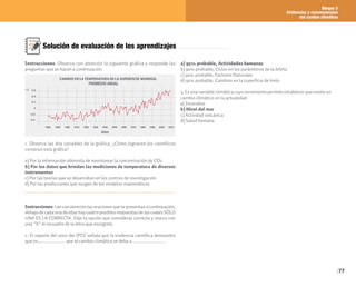 Bloque 3
Evidencias y consecuencias
del cambio climático
77
Solución de evaluación de los aprendizajes
Instrucciones: Observa con atención la siguiente gráfica y responde las
preguntas que se hacen a continuación.
1. Observa las dos variables de la gráfica, ¿Cómo lograron los científicos
construir esta gráfica?
a) Por la información obtenida de monitorear la concentración de CO2
b) Por los datos que brindan las mediciones de temperatura de diversos
instrumentos
c) Por las teorías que se desarrollan en los centros de investigación
d) Por las predicciones que surgen de los modelos matemáticos
Instrucciones:Leeconatenciónlasoracionesquesepresentanacontinuación,
debajodecadaunadeellashaycuatroposiblesrespuestasdelascualesSÓLO
UNA ES LA CORRECTA. Elije la opción que consideras correcta y marca con
una “X” el recuadro de la letra que escogiste.
2. El reporte del 2007 del IPCC señala que la evidencia científica demuestra
que es_________________ que el cambio climático se deba a ____________________.
a) 95% probable, Actividades humanas
b) 90% probable, Ciclos en los parámetros de la órbita
c) 90% probable, Factores Naturales
d) 95% probable, Cambios en la superficie de hielo
3. Es una variable climática cuyo incremento permite establecer que existe un
cambio climático en la actualidad:
a) Incendios
b) Nivel del mar
c) Actividad volcánica
d) Salud humana
 