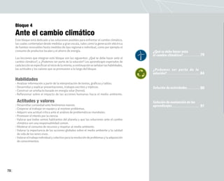 78
Bloque 4
Ante el cambio climático
Este bloque está dedicado a las soluciones posibles para enfrentar el cambio climático,
las cuales contemplan desde medidas a gran escala, tales como la generación eléctrica
de fuentes renovables hasta medidas de tipo regional e individual, como por ejemplo el
consumo de productos locales y el ahorro de energía.
Las lecciones que integran este bloque son las siguientes: ¿Qué se debe hacer ante el
cambio climático?, y ¿Podemos ser parte de la solución? Los aprendizajes esperados de
cadalecciónseespecificanaliniciodelamisma;acontinuaciónseseñalanlashabilidades,
las actitudes y los valores que se promueven a lo largo del bloque.
Habilidades
• Analizar información a partir de la interpretación de textos, gráficas y tablas.
• Desarrollar y explicar presentaciones, trabajos escritos y trípticos.
• Construir un artefacto basado en energía solar (horno).
• Reflexionar sobre el impacto de las acciones humanas hacia el medio ambiente.
Actitudes y valores
• Desarrollar curiosidad ante fenómenos nuevos.
• Cooperar al trabajar en equipo y al resolver problemas.
• Adquirir una actitud crítica ante el análisis de problemáticas mundiales.
• Promover el interés por la ciencia.
• Valorar que todos somos habitantes del planeta y que las soluciones ante el cambio
climático son una responsabilidad común.
• Moderar el consumo de recursos y respetar al medio ambiente.
• Valorar la importancia de las acciones globales sobre el medio ambiente y la calidad
de vida de los seres vivos.
• Valorareltrabajoindividualycolectivoparalaresolucióndeproblemasylaadquisición
de conocimientos.
¿Qué se debe hacer ante
el cambio climático?
¿Podemos ser parte de la
solución?
Solución de actividades
Solución de evaluación de los
aprendizajes
79
90
91
84
 