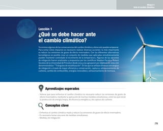 Bloque 4
Ante el cambio climático
79
Lección 1
¿Qué se debe hacer ante
el cambio climático?
Yavivimosalgunasdelasconsecuenciasdelcambioclimáticoyéstasaúnpuedenempeorar.
Para evitar estos impactos es necesario realizar diversas acciones: la más importante
es reducir las emisiones de gases de efecto invernadero. Con las diferentes alternativas
tecnológicas es posible crear un conjunto de medidas que aplicadas simultáneamente
pueden mantener controlado el incremento de la temperatura. Algunas de las opciones
de mitigación fueron analizadas y propuestas por los científicos Stephen Pacala y Robert
SocolowdelaUniversidaddePrincetondesde2004ylasagruparonporobjetivosdereducción
denominándolas:“Triángulosdeestabilización”.Enlosqueseseñalandiversasestrategias
de mitigación a través de mayor eficiencia y conservación, captura y almacenamiento de
carbono, cambio de combustible, energías renovables y almacenamiento de biomasa.
Aprendizajes esperados
Conceptos clave
• Valorar que para enfrentar el cambio climático es necesario reducir las emisiones de gases de
efecto invernadero, mediante la aplicación de muchas medidas simultáneas, entre las que están
la producción de energía limpia, de eficiencia energética y de captura de carbono.
• Enfrentar el cambio climático implica reducir las emisiones de gases de efecto invernadero.
• Es necesario tomar una serie de medidas simultáneas
• Medidas de mitigación
 