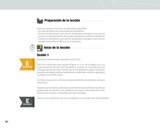 80
Antes de comenzar la lección considere tener disponible:
• Un mapa de México por cada equipo de estudiantes.
• Fuentes de información, para que los estudiantes investiguen acerca de los
recursos, principales fuentes de energía y actividades económicas de México.
• Fuentes de información, para que los estudiantes investiguen acerca de las
energías renovables en México y en el extranjero.
Preparación de la lección
E
ENGANCHAR
Inicio de la lección
Presente los aprendizajes esperados de la lección.
Pida a los estudiantes que revisen la figura 4.1 y 4.2 de la página 122 y 123
respectivamente del Libro del Estudiante y escriban en sus cuadernos una
estrategia de reducción de emisiones por sector (desechos y aguas residuales,
suministrodeenergía,edificiosresidencialesycomerciales,industria,agricultura
y cambio en el uso del suelo).
Escriba en el pizarrón o en diversas hojas de rotafolio seis columnas: una para
cada sector.
Organicequedemaneraordenadalosestudiantespasenalfrenteaescribirlas
acciones que escribieron en sus cuadernos; promueva la discusión entre ellos
acerca de las ventajas y desventajas de cada estrategia.
Sesión 1
50min.
Solicite a los estudiantes que lean las páginas 120 a 129 del Libro del Estudiante.
E
EXPLORAR
EXPLORAR I
E
 