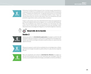 Bloque 4
Ante el cambio climático
81
Al terminar la lectura divida al grupo en tres: el primer equipo representará a
ungrupodecientíficosqueexpondráantelacomunidadcientíficalapropuesta
de los "Triángulos de estabilización"; el segundo representará a la comunidad
científica en contra y el tercero a la comunidad científica a favor. Haga una
rifa para determinar los roles de cada equipo. Guíe a los estudiantes para que
presenten argumentos claros y precisos sobre su postura.
Asigne a cada equipo una (o más; dependiendo del número de equipos) de las
accionesdemitigacióndescritaslaspáginas120a129 delLibrodelEstudiante.
Pida a los estudiantes que analicen las ventajas y las desventajas de cada
acción. Para lo anterior pida a los estudiantes de tarea que obtengan mayor
informacióndelasestrategiasdemitigación,enlasfuentesdigitalesoimpresas.
E
EXPLICAR
Solicite que realicen la Actividad de exploración de la página 130 del Libro del
Estudiante.Pidaqueenequiposyapartirdelosresultadosdesusinvestigaciones,
señalen qué fuente de energía renovable se podría utilizar en cada una de las
regiones del país.
E
EXPLORAR
EXPLORAR II
E
Sesión 2
Desarrollo de la lección
100min.
Pidaqueenequiposyapartirdelosresultadosdesusinvestigaciones,señalen
qué fuente de energía renovable se podría utilizar en cada una de las regiones
del país.
E
EXPLICAR
E
ELABORAR
Pida a los estudiantes que realicen la Actividad de reflexiónde la página 131
del Libro del Estudiante, para esto será importante que investiguen sobre los
recursos,lasprincipalesfuentesdeenergíayactividadeseconómicasdeMéxico.
 