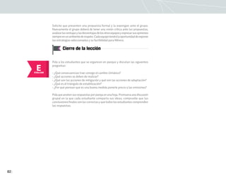 82
Solicite que presenten una propuesta formal y la expongan ante el grupo.
Nuevamente el grupo deberá de tener una visión crítica ante las propuestas,
analizarlasventajasylasdesventajasdelosotrosequiposyexpresarsusopiniones
siempreenunambientederespeto.Cadaequipotendrálaoportunidaddeexponer
las estrategias seleccionadas y su factibilidad para México.
Cierre de la lección
E
EVALUAR
Pida a los estudiantes que se organicen en parejas y discutan las siguientes
preguntas:
• ¿Qué consecuencias trae consigo el cambio climático?
• ¿Qué acciones se deben de realizar?
• ¿Qué son las acciones de mitigación y qué son las acciones de adaptación?
• ¿Qué es el triángulo de estabilización?
• ¿Por qué piensan que es una buena medida ponerle precio a las emisiones?
Pidaqueanotensusrespuestasporparejaenunahoja.Promuevaunadiscusión
grupal en la que cada estudiante comparta sus ideas; compruebe que las
conclusionesfinalessonlascorrectasyquetodoslosestudiantescomprenden
las respuestas.
 