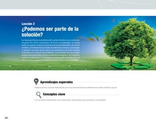 84
Lección 2
¿Podemos ser parte de la
solución?
La clave para frenar el problema del cambio climático es la reducción
de gases de efecto invernadero de forma considerable. Así como
todos los países y todos los sectores de la sociedad deben de tomar
medidas,esfundamentalquetodoslosindividuosconozcan,propongan
y apliquen acciones para reducir sus emisiones y de esta manera
contribuir a la solución del problema. Las acciones que se pueden
realizarpersonalmenteincluyenlaeficienciaenergética,lostrayectos
verdes, la reducción, el reciclaje, la reutilización de productos, la
reforestación a pequeña escala y el consumo de productos locales.
Aprendizajes esperados
Conceptos clave
• Valorarquelasaccionesindividualessonmuyimportantesparaenfrentarelcambioclimáticoactual.
• Las acciones individuales son sumamente importantes para enfrentar el problema.
 