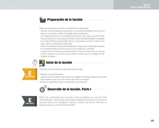 Bloque 4
Ante el cambio climático
85
Antes de comenzar la lección considere tener disponible:
• Solicite a los estudiantes que previo a la sesión identifiquen la ruta para
llegar a la escuela y medir en Google maps la distancia.
• Los materiales para la Actividad experimental: dos cajas de cartón (una
másgrandequelaotra),papelaluminio,materialaislante(papelarrugado,
lana vieja, botellas aplastadas), tijeras, cinta canela, acrílico o vidrio como
tapa, silicón y pistola para aplicarlo.
• Conocerlainformaciónquelosestudiantesnecesitaránrecabarparacalcular
sus emisiones http://www.co2cero.co/tu-huella-de-carbono/
• La gestión para realizar una presentación escolar de los hornos solares
y de las diversas acciones que se deben realizar para la mitigación del
cambio climático.
Preparación de la lección
Inicio de la lección
E
ENGANCHAR
150min.
Presente los aprendizajes esperados de la lección.
Pregunte a los estudiantes:
• ¿Qué acciones realizan hoy en día para mitigar emisiones de gases de efecto
invernadero y para usar de manera eficiente la energía?
Anote las respuestas de los estudiantes en el pizarrón.
Pida a los estudiantes que en equipos lean las páginas 132 a 135 del Libro
del Estudiante. Solicite que cada equipo explique uno de los cinco tipos de
acciones (eficiencia energética, trayectos verdes, las tres R, reforestar a
pequeña escala y consumir localmente).
E
EXPLORAR
EXPLORAR I
E
Desarrollo de la lección. Parte I
 