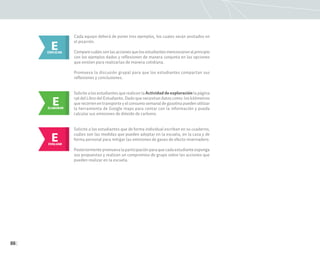 86
Cada equipo deberá de poner tres ejemplos, los cuales serán anotados en
el pizarrón.
Compare cuáles son las acciones que los estudiantes mencionaron al principio
con los ejemplos dados y reflexionen de manera conjunta en las opciones
que existen para realizarlas de manera cotidiana.
Promueva la discusión grupal para que los estudiantes compartan sus
reflexiones y conclusiones.
E
EXPLICAR
E
ELABORAR
Solicite a los estudiantes que realicen la Actividad de exploración la página
136 del Libro del Estudiante. Dado que necesitan datos como: los kilómetros
que recorren en transporte y el consumo semanal de gasolina pueden utilizar
la herramienta de Google maps para contar con la información y pueda
calcular sus emisiones de dióxido de carbono.
E
EVALUAR
Solicite a los estudiantes que de forma individual escriban en su cuaderno,
cuáles son las medidas que pueden adoptar en la escuela, en la casa y de
forma personal para mitigar las emisiones de gases de efecto invernadero.
Posteriormente promueva la participación para que cada estudiante exponga
sus propuestas y realicen un compromiso de grupo sobre las acciones que
pueden realizar en la escuela.
 