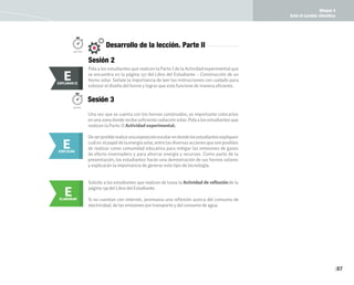 Bloque 4
Ante el cambio climático
87
Pida a los estudiantes que realicen la Parte I de la Actividad experimental que
se encuentra en la página 137 del Libro del Estudiante – Construcción de un
horno solar. Señale la importancia de leer las instrucciones con cuidado para
esbozar el diseño del horno y lograr que este funcione de manera eficiente.
E
EXPLORAR
EXPLORAR II
E
Sesión 2
150 min.
Desarrollo de la lección. Parte II
Deserposiblerealiceunaexposiciónescolarendondelosestudiantesexpliquen
cuáles elpapeldelaenergíasolar,entrelasdiversasaccionesquesonposibles
de realizar como comunidad educativa para mitigar las emisiones de gases
de efecto invernadero y para ahorrar energía y recursos. Como parte de la
presentación, los estudiantes harán una demostración de sus hornos solares
y explicarán la importancia de generar este tipo de tecnología.
Una vez que se cuenta con los hornos construidos, es importante colocarlos
en una zona donde reciba suficiente radiación solar. Pida a los estudiantes que
realicen la Parte II Actividad experimental.
E
EXPLICAR
Sesión 3
50min.
E
ELABORAR
Solicite a los estudiantes que realicen de tarea la Actividad de reflexiónde la
página 139 del Libro del Estudiante.
Si no cuentan con internet, promueva una reflexión acerca del consumo de
electricidad, de las emisiones por transporte y del consumo de agua.
 