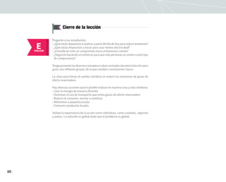 88
Cierre de la lección
E
EVALUAR
Pregunte a los estudiantes:
• ¿Quéestándispuestosarealizarapartirdeldíadehoyparareduciremisiones?
• ¿Qué están dispuestos a hacer para usar menos electricidad?
• ¿Consideran esto un compromiso hacia el bienestar común?
• ¿Seguirán haciendo un esfuerzo para que más personas se sumen a este tipo
de compromisos?
Tengapresentelosdiversosconceptoseideasrevisadasdurantelalecciónpara
guiar una reflexión grupal, de la que resulten conclusiones claras:
La clave para frenar el cambio climático es reducir las emisiones de gases de
efecto invernadero.
Hay diversas acciones que es posible realizar en nuestra casa y vida cotidiana:
• Usar la energía de manera eficiente
• Disminuir el uso de transporte que emita gases de efecto invernadero
• Reducir el consumo: reciclar y reutilizar
• Reforestar a pequeña escala
• Consumir productos locales
Señale la importancia de la acción como individuos, como ciudades, regiones
y países. La solución es global dado que el problema es global.
 