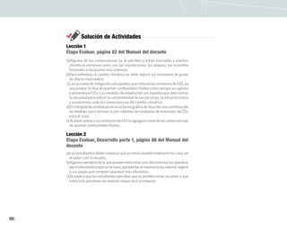 90
Solución de Actividades
Lección 1
Etapa Evaluar, página 82 del Manual del docente
a)Algunas de las consecuencias ya se perciben y están asociadas a eventos
climáticos extremos como son las inundaciones, las sequías, los incendios
forestales o huracanes más intensos.
b)Para enfrentar el cambio climático se debe reducir las emisiones de gases
de efecto invernadero.
c)LasaccionesdemitigaciónsonaquellasquereducenlasemisionesdeGEI,ya
sea porque se deja de quemar combustibles fósiles o bien porque se captura
y almacena el CO2. Las medidas de adaptación son aquellas que debe tomar
la sociedad para reducir la vulnerabilidad de las personas, la infraestructura
y ecosistemas ante las consecuencias del cambio climático.
d)Eltriángulodeestabilizacióneslaformagráficadedescribirunacombinación
de medidas para eliminar 8,000 millones de toneladas de emisiones de CO2
para el 2050.
e) AlponerprecioalasemisionesdeGEIseagregaelcostodelasconsecuencias
de quemar combustibles fósiles.
Lección 2
Etapa Evaluar, Desarrollo parte 1, página 86 del Manual del
docente
a)Los estudiantes deben expresar qué acciones pueden realizar en su casa, en
el salón o en la escuela.
b)Algunosejemplosdeloquepuedenmencionarson:desconectarlosaparatos
electrodomésticosquenoseusan,aprovecharalmáximolaluznatural,sugerir
a sus papás que compren aparatos más eficientes.
c)Se espera que los estudiantes perciban que es posible tomar acciones y que
entre más personas las realicen mayor será el impacto.
 