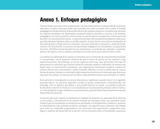95
Anexo 1. Enfoque pedagógico
Tanto el diseño curricular como la planeación, son muy importantes en el desarrollo de un proceso
educativo, no sólo es necesario saber qué se enseña sino cómo se enseña. Por lo tanto, el modelo
pedagógicoesfundamentaleneldesarrolloefectivodecualquierprograma.Lospaísesque alcanzan
los mejores estándares de desempeño estudiantil dedican atención y recursos a los modelos
pedagógicos. En estos la práctica instruccional no está basada en la exposición oral por parte del
docente o en la lectura de los textos. Los docentes brindan a los estudiantes problemas reales para
que ellos planteen hipótesis sobre su posible solución. A partir de los errores de los estudiantes, la
discusión grupal se dirige hacia los conceptos clave para entender la situación y, posteriormente,
construir el conocimiento. En procesos de aprendizaje indagatorio los estudiantes, con guía de los
docentes, identifican temas basados en sus experiencias; se pretende que aprendan a aprender,
piensen de manera crítica y creativa, participen en la vida social y promuevan el bien común.
La enseñanza tradicional de la ciencia se concentra en la transmisión de conocimientos factuales
o conceptuales, con el supuesto implícito de que la forma de pensar de los expertos surge
espontáneamente. Sin embargo, la ciencia cognitiva indica que para desarrollar este tipo de
pensamiento es necesario que realicen esfuerzos mentales amplios y enfocados; de manera que
logren tener un conocimiento conceptual y una organización mental para recuperar y aplicar de
manera efectiva ese conocimiento y poder evaluarlo. Además, la ciencia señala que las nuevas
formas de pensar siempre se construyen sobre esquemas previos; por lo tanto para que el proceso
educativo sea exitoso, es esencial que las ideas o pensamientos previos sean tomados en cuenta.
Gran parte de la investigación en ciencias educativas y cognitivas se puede reducir en el siguiente
principio básico: las personas aprenden creando su propia comprensión o entendimiento. Sin
embargo, esto no significa que deban o que puedan hacerlo sin ayuda. La enseñanza efectiva
facilita dicha creación al involucrar a los estudiantes en el pensamiento profundo sobre el tema a
un nivel apropiado y luego monitorear ese pensamiento y guiarlo hacia el tipo de pensamiento que
desarrollan los expertos.
Un primer paso para mejorar la enseñanza es trabajar de acuerdo a la capacidad de la memoria
a corto plazo y concentrarse en un número limitado de conceptos clave, para brindarle mayor
tiempo a que los estudiantes se involucren en actividades e investigaciones científicas y alcancen
un entendimiento más profundo de dichos conceptos. Un segundo paso es destinar más tiempo
para cubrir los contenidos programáticos, así como tener una organización y progresión clara,
lógica y explícita del desarrollo de la lección y de las lecciones entre sí (incluyendo conexiones
Enfoque pedagógico
 