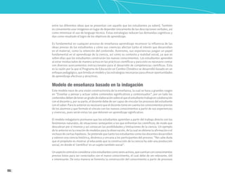 96
entre las diferentes ideas que se presentan con aquello que los estudiantes ya saben). También
es conveniente usar imágenes en lugar de depender únicamente de las descripciones verbales, así
como minimizar el uso de lenguaje técnico. Estas estrategias reducen las demandas cognitivas y
dan como resultado el logro de los objetivos de aprendizaje.
Es fundamental en cualquier proceso de enseñanza-aprendizaje reconocer la influencia de las
ideas previas de los estudiantes y cómo sus creencias afectan tanto el interés que desarrollen
en el material, como la retención del contenido. Asimismo, sus experiencias juegan un papel
fundamental en el aprendizaje de la ciencia, así como su contexto y realidad social, ya que es
sobre ellas que los estudiantes construirán los nuevos conocimientos. Los estudiantes aprenden
al estar involucrados de manera activa en las prácticas científicas y para esto es necesario contar
con diversos acercamientos instruccionales para el desarrollo de competencias científicas. Esta
es la razón por la que el Programa de Educación en Cambio Climático se desarrolló basado en un
enfoquepedagógico,quebrindaunmodeloylasestrategiasnecesariasparaofreceroportunidades
de aprendizaje efectivas y atractivas.
Modelo de enseñanza basado en la indagación
Este modelo nace de una visión constructivista de la enseñanza, la cual se basa a grandes rasgos
en “Enseñar a pensar y actuar sobre contenidos significativos y contextuados”; por un lado los
contenidosdebendetenerungradodeelaboraciónsobreelqueelestudiantetrabajeencolaboración
con el docente y, por su parte, el docente debe de ser capaz de vincular los procesos del estudiante
con el saber. Para lo anterior es necesario que el docente tome en cuenta los conocimientos previos
de los alumnos y que formule el vínculo con los nuevos conocimientos a partir de sus experiencias
y vivencias, pues serán estas las que detonen un aprendizaje significativo.
El modelo indagatorio promueve que los estudiantes aprendan a partir del trabajo directo con los
fenómenos naturales, de situaciones semejantes a las que enfrentan los científicos; de modo que
descubran por sí mismos y así conozcan las posibilidades y limitaciones de la ciencia. Un ejemplo
de lo anterior es la creación de modelos para la observación, de la cual se obtiene la afirmación o el
rechazo de ciertas hipótesis. Se pretende que tanto los estudiantes como los docentes desarrollen
y valoren una ciencia histórica, dinámica y cercana a los participantes del proceso. “No cabe duda
que el propósito es mostrar al educando que la construcción de la ciencia ha sido una producción
social, en donde el ‘científico’ es un sujeto también social”.
Unaspectocentralesconsideraralosestudiantescomoseresactivos,quecuentanconconocimientos
previos listos para ser conectados con el nuevo conocimiento, el cual debe de ser relevante, útil
e interesante. De esta manera se fomenta la construcción del conocimiento a partir de procesos
 