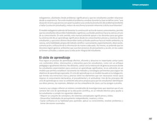 97
indagatorios, abordados desde problemas significativos y que los estudiantes pueden relacionar
desdesuexperiencia.Paraestemodeloelproblemaaresolverdurantelaclasesedefinecomo“una
situacióninciertaqueprovocaenquienlapadeceunaconducta(resolucióndelproblema)tendiente
a hallar la solución (resultado) y reducir de esta forma la tensión inherente a dicha incertidumbre”.
Elmodeloindagatorioademásdefomentarlaconstrucciónactivadenuevosconocimientos,permite
quelosestudiantesdesarrollenhabilidadescognitivasyactitudespositivashacialacienciayeluso
de su conocimiento. En este sentido, este manual pretende apoyar a los docentes para que guíen
la construcción de un aprendizaje significativo desde los conocimientos previos y vivencias de los
estudiantes, y que estos últimos desarrollen tanto actitudes positivas hacia el medio ambiente y la
ciencia,comohabilidadespropiasdelmétodocientífico:razonamiento,experimentación,observación,
comunicación y utilización de la información de manera adecuada. Así mismo, se pretende que los
docentes logren generar ambientes que susciten procesos de pensamiento y acción, en los cuales
se formen actitudes y valores para la educación integral del estudiante.
El ciclo de aprendizaje
Para lograr un proceso de aprendizaje efectivo, eficiente y atractivo es importante contar tanto
con contenidos útiles, interesantes y relevantes para los estudiantes, como con un enfoque
pedagógicoigualmenteefectivo.Noobstante,contarconlamotivacióndegenerarprocesosdonde
los estudiantes experimenten para construir un aprendizaje significativo, no es suficiente sin un
modelo que permita establecer claramente los métodos y estrategias pertinentes para lograr los
objetivos de aprendizaje esperados. El ciclo del aprendizaje es un modelo basado en la indagación,
que brinda una estructura clara y precisa sobre los elementos que son necesarios incluir para
mejorar el conocimiento declarativo, el procedimental y el actitudinal. Uno de los principios del
ciclo de aprendizaje es crear un ambiente educativo propicio para que los estudiantes identifiquen
sus ideas previas, las expresen, debatan con los compañeros de clase y así las pongan a prueba.
Lawson y sus colegas refieren un número considerable de investigaciones que reportan que el uso
correcto del ciclo de aprendizaje en la educación científica, es un método efectivo para ayudar a
los estudiantes a cumplir los siguientes objetivos:
• Adquirir un conjunto de conceptos y de sistemas conceptuales significativos y útiles.
• Desarrollar habilidades de pensamiento independiente, creativo y crítico.
• Ganar confianza en su habilidad para aprender, aplicar su conocimiento, resolver problemas y
tomar decisiones razonadas.
Enfoque pedagógico
 