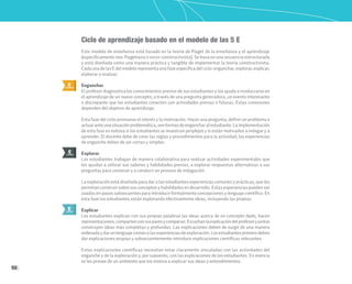 98
Ciclo de aprendizaje basado en el modelo de las 5 E
Este modelo de enseñanza está basado en la teoría de Piaget de la enseñanza y el aprendizaje
(específicamente neo-Piagetiana o socio-constructivista). Se basa en una secuencia estructurada
y está diseñada como una manera práctica y tangible de implementar la teoría constructivista.
CadaunadelasEdelmodelorepresentaunafaseespecíficadelciclo:enganchar,explorar,explicar,
elaborar o evaluar.
Enganchar
El profesor diagnostica los conocimientos previos de sus estudiantes y los ayuda a involucrarse en
el aprendizaje de un nuevo concepto; a través de una pregunta generadora, un evento interesante
o discrepante que los estudiantes conecten con actividades previas o futuras. Estas conexiones
dependen del objetivo de aprendizaje.
Esta fase del ciclo promueve el interés y la motivación. Hacer una pregunta, definir un problema o
actuaranteunasituaciónproblemática,sonformasdeengancharalestudiante.Laimplementación
de esta fase es exitosa si los estudiantes se muestran perplejos y si están motivados a indagar y a
aprender. El docente debe de crear las reglas y procedimientos para la actividad; las experiencias
de enganche deben de ser cortas y simples.
Explorar
Los estudiantes trabajan de manera colaborativa para realizar actividades experimentales que
les ayudan a utilizar sus saberes y habilidades previas, a explorar respuestas alternativas a sus
preguntas para construir y a conducir un proceso de indagación.
La exploración está diseñada para dar a los estudiantes experiencias comunes y prácticas, que les
permitan construir sobre sus conceptos y habilidades en desarrollo. Estas experiencias pueden ser
usadas en pasos subsecuentes para introducir formalmente concepciones y lenguaje científico. En
esta fase los estudiantes están explorando efectivamente ideas, incluyendo las propias.
Explicar
Los estudiantes explican con sus propias palabras las ideas acerca de un concepto dado, hacen
representaciones,compartenconsusparesycomparan.Escuchanlaexplicacióndelprofesoryjuntos
construyen ideas más completas y profundas. Las explicaciones deben de surgir de una manera
ordenadaydarunlenguajecomúnalasexperienciasdeexploración.Losestudiantesprimerodeben
dar explicaciones propias y subsecuentemente introducir explicaciones científicas relevantes.
Estas explicaciones científicas necesitan estar claramente vinculadas con las actividades del
enganche y de la exploración y, por supuesto, con las explicaciones de los estudiantes. En esencia
se les provee de un ambiente que los motiva a explicar sus ideas y entendimientos.
E
ENGANCHAR
E
EXPLICAR
E
EXPLORAR
 