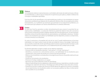 99
Elaborar
Los estudiantes elaboran representaciones o actividades adicionales de exploración para reforzar
su entendimiento. La idea es que se involucren en experiencias para aplicar, ampliar o elaborar los
conceptos o habilidades aprendidas.
Esta fase del ciclo de aprendizaje es una oportunidad para involucrar a los estudiantes en nuevas
situaciones y problemas que requieren de una aplicación idéntica o bien, de una explicación similar.
Esencialmente, es un ambiente que promueve que participen en la resolución de problemas y se
les orienta para que apliquen sus nuevos entendimientos en contextos diferentes.
Evaluar
En esta fase final los aprendices reciben retroalimentación para conocer la exactitud de sus
explicaciones y habilidades. La evaluación informal se puede dar desde el inicio de la secuencia
instruccional y el docente la puede completar después de la fase de elaboración. En este momento
elprofesorconoceelniveldecomprensióndecadaestudiante,sushabilidadesydestrezas.También
motiva a los estudiantes para utilizar las habilidades que han adquirido y evaluar su comprensión,
e incluso comunicar sus soluciones.
En suma, la estructura y el propósito del ciclo de las cinco E puede implementarse en lecciones
individuales o en mayor escala a través de toda una unidad de ciencia y tecnología. Cada lección
que se enseña a través del ciclo de aprendizaje puede incorporar aspectos de diversas fases y cada
una debe ser evidente en la planeación y en la implementación de la unidad como un todo.
En términos generales se espera cumplir con los objetivos siguientes:
• Promover que los estudiantes aprendan “cómo pensar” y no sólo “qué pensar”.
• Identificar y reconocer los conocimientos previos y las habilidades de los estudiantes para
considerarlos como puntos de partida en la construcción del aprendizaje.
• Motivar a los estudiantes a conceptualizar una pregunta para buscar una posible explicación que
la responda.
• Involucrar activamente a los estudiantes.
• Promover el trabajo colaborativo y en equipo.
• Reconocer que existen diferentes estilos de aprendizaje.
• Mejorarelaprendizajedeotrasasignaturas,especialmentelectura,matemáticasyestudiossociales
al integrar los materiales de Ciencia y Tecnología para Niños (CTN) en otras áreas del currículo.
• Fomentarelusodeuncuadernodecienciasendondeademásderegistrarlosavancesyresultados
de sus experimentos, los estudiantes anoten con sus propias palabras las ideas y la descripción
de lo sucedido en las actividades.
E
ELABORAR
E
EVALUAR
Enfoque pedagógico
 