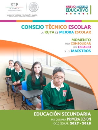 SUBSECRETARÍA DE EDUCACIÓN BÁSICA
DIRECCIÓN GENERAL DE DESARROLLO DE LA GESTIÓN EDUCATIVA
FASE ORDINARIA PRIMERA SESIÓN
EDUCACIÓN SECUNDARIA
MOMENTO
PARA CONSOLIDAR
ESTE ESPACIO
DE LOS MAESTROS
CONSEJO TÉCNICO ESCOLAR
LA RUTA DE MEJORA ESCOLAR
CICLO ESCOLAR 2017 - 2018
 