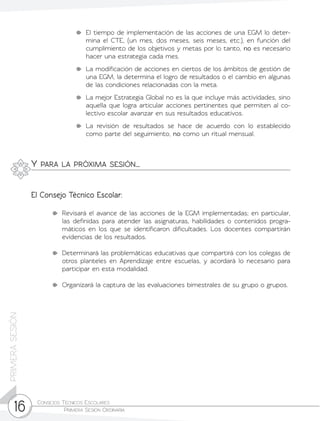 Consejos Técnicos Escolares	
Primera Sesión Ordinaria16
PRIMERASESIÓN
	 El tiempo de implementación de las acciones de una EGM lo deter-
mina el CTE, (un mes, dos meses, seis meses, etc.), en función del
cumplimiento de los objetivos y metas por lo tanto, no es necesario
hacer una estrategia cada mes.
	 La modificación de acciones en ciertos de los ámbitos de gestión de
una EGM, la determina el logro de resultados o el cambio en algunas
de las condiciones relacionadas con la meta.
	 La mejor Estrategia Global no es la que incluye más actividades, sino
aquella que logra articular acciones pertinentes que permiten al co-
lectivo escolar avanzar en sus resultados educativos.
	La revisión de resultados se hace de acuerdo con lo establecido
como parte del seguimiento, no como un ritual mensual.
	 Revisará el avance de las acciones de la EGM implementadas; en particular,
las definidas para atender las asignaturas, habilidades o contenidos progra-
máticos en los que se identificaron dificultades. Los docentes compartirán
evidencias de los resultados.
	 Determinará las problemáticas educativas que compartirá con los colegas de
otros planteles en Aprendizaje entre escuelas, y acordará lo necesario para
participar en esta modalidad.
	 Organizará la captura de las evaluaciones bimestrales de su grupo o grupos.
Y para la próxima sesión…
El Consejo Técnico Escolar:
 