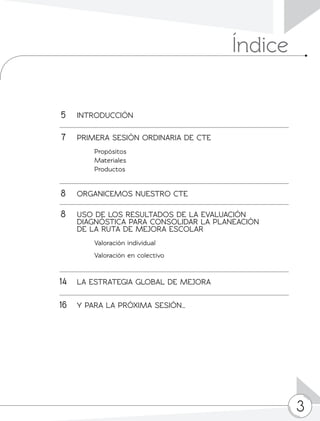 3
	5	INTRODUCCIÓN
	7	 PRIMERA SESIÓN ORDINARIA DE CTE
		 Propósitos
		 Materiales
		 Productos
	8	 ORGANICEMOS NUESTRO CTE
	8	 USO DE LOS RESULTADOS DE LA EVALUACIÓN
		 DIAGNÓSTICA PARA CONSOLIDAR LA PLANEACIÓN
		 DE LA RUTA DE MEJORA ESCOLAR
Valoración individual
Valoración en colectivo
	14	 LA ESTRATEGIA GLOBAL DE MEJORA
			
	16	 Y PARA LA PRÓXIMA SESIÓN…
Índice
 