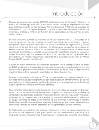 5
Introducción
5
Durante el presente ciclo escolar 2017-2018, la Subsecretaría de Educación Básica, en el
marco de la estrategia nacional La escuela al centro, proseguirá impulsando acciones
para el fortalecimiento de los Consejos Técnicos Escolares (CTE), con el propósito de
consolidarlos como un órgano colegiado que toma decisiones de manera autónoma,
informada, analítica y reflexiva en función de los aprendizajes de los alumnos de edu-
cación básica.
En este contexto, durante las sesiones de la fase intensiva del CTE realizadas en el
mes de agosto, el colectivo docente reconoció sus fortalezas como órgano colegiado
que planea, evalúa y toma decisiones, así como sus formas de organización y funcio-
namiento en las que eliminaron prácticas monótonas para aprovechar este espacio en
beneficio de sus alumnos. Con el fin de atender de forma pertinente las necesidades
educativas identificadas, se realizó la autoevaluación-diagnóstica acerca de los apren-
dizajes alcanzados por los alumnos durante el ciclo escolar anterior, y establecieron
los objetivos, las metas y las primeras acciones de la planeación de su Ruta de Mejora
Escolar (RME) para el ciclo 2017-2018.
A partir de estos elementos, los docentes esbozaron una Estrategia Global de Mejo-
ra (EGM) en la que articularon las acciones por emprender, considerando los diversos
ámbitos de la gestión escolar. Además, establecieron acuerdos para la organización e
implementación de la evaluación diagnóstica de todos los alumnos.
En esta primera sesión ordinaria de CTE se propone al colectivo docente analizar los re-
sultados de su evaluación diagnóstica y con ellos realizar, en primer término, los ajustes
necesarios en la planeación de su Ruta de Mejora y en seguida concluir su Estrategia
Global a partir de la nueva información obtenida.
Para contribuir al cumplimiento de lo anterior, la presente Guía se organiza en dos apar-
tados: Uso de los resultados de la evaluación diagnóstica para consolidar la planeación
de la RME y La Estrategia Global de Mejora. Del primer rubro en “Valoración individual”,
cada uno de los docentes retoma y analiza los resultados de la evaluación aplicada a
su grupo, identifica de éstos el desempeño de sus alumnos y comprueba o rectifica
las hipótesis establecidas en la fase intensiva. Asimismo, genera nuevas expectativas y
esboza los cambios de mejora esperados en los aprendizajes de sus alumnos.
En “Valoración en colectivo”, los docentes reconocen el nivel de aprovechamiento de
los alumnos por asignatura o por grado, en el caso de telesecundaria, y el total de la
matrícula escolar; comparten las problemáticas y necesidades comunes identificadas
 