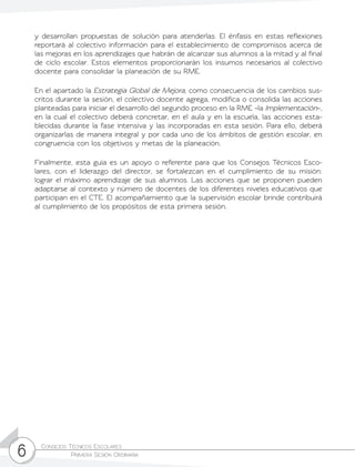 Consejos Técnicos Escolares	
Primera Sesión Ordinaria6
y desarrollan propuestas de solución para atenderlas. El énfasis en estas reflexiones
reportará al colectivo información para el establecimiento de compromisos acerca de
las mejoras en los aprendizajes que habrán de alcanzar sus alumnos a la mitad y al final
de ciclo escolar. Estos elementos proporcionarán los insumos necesarios al colectivo
docente para consolidar la planeación de su RME.
En el apartado la Estrategia Global de Mejora, como consecuencia de los cambios sus-
critos durante la sesión, el colectivo docente agrega, modifica o consolida las acciones
planteadas para iniciar el desarrollo del segundo proceso en la RME –la Implementación–,
en la cual el colectivo deberá concretar, en el aula y en la escuela, las acciones esta-
blecidas durante la fase intensiva y las incorporadas en esta sesión. Para ello, deberá
organizarlas de manera integral y por cada uno de los ámbitos de gestión escolar, en
congruencia con los objetivos y metas de la planeación.
Finalmente, esta guía es un apoyo o referente para que los Consejos Técnicos Esco-
lares, con el liderazgo del director, se fortalezcan en el cumplimiento de su misión:
lograr el máximo aprendizaje de sus alumnos. Las acciones que se proponen pueden
adaptarse al contexto y número de docentes de los diferentes niveles educativos que
participan en el CTE. El acompañamiento que la supervisión escolar brinde contribuirá
al cumplimiento de los propósitos de esta primera sesión.
 