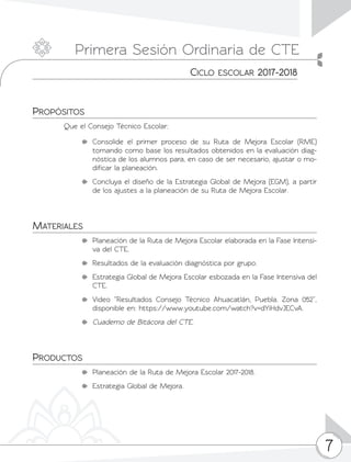 7
Propósitos
Que el Consejo Técnico Escolar:
	Consolide el primer proceso de su Ruta de Mejora Escolar (RME)
tomando como base los resultados obtenidos en la evaluación diag-
nóstica de los alumnos para, en caso de ser necesario, ajustar o mo-
dificar la planeación.
	 Concluya el diseño de la Estrategia Global de Mejora (EGM), a partir
de los ajustes a la planeación de su Ruta de Mejora Escolar.
Materiales
	 Planeación de la Ruta de Mejora Escolar elaborada en la Fase Intensi-
va del CTE.
	 Resultados de la evaluación diagnóstica por grupo.
	 Estrategia Global de Mejora Escolar esbozada en la Fase Intensiva del
CTE.
	Video “Resultados Consejo Técnico Ahuacatlán, Puebla. Zona 052”,
disponible en: https://www.youtube.com/watch?v=dYiHdvJECvA.
	 Cuaderno de Bitácora del CTE.
Productos
	 Planeación de la Ruta de Mejora Escolar 2017-2018.
	 Estrategia Global de Mejora.
Primera Sesión Ordinaria de CTE
Ciclo escolar 2017-2018
 