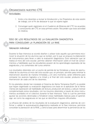 Consejos Técnicos Escolares	
Primera Sesión Ordinaria8
PRIMERASESIÓN
1.	 Invite a los docentes a revisar la Introducción y los Propósitos de esta sesión
de trabajo, con el fin de destacar lo que se espera lograr.
2.	 Convengan quién registrará, en el Cuaderno de Bitácora del CTE, los acuerdos
y conclusiones del CTE en esta primera sesión. Recuerden que esta actividad
es rotativa.
Organicemos nuestro CTE
Uso de los resultados de la evaluación diagnóstica
para consolidar la planeación de la rme
Actividades
Valoración individual
Durante la fase intensiva se acordó diseñar o utilizar todo aquello que permitiera reco-
nocer la situación de los alumnos que se reciben, por lo que se propuso la elaboración
de instrumentos para llevar a cabo la evaluación diagnóstica. Esta valoración que se
realiza al inicio del ciclo escolar, permite obtener información sobre el nivel de conoci-
mientos y habilidades que los estudiantes poseen de los aprendizajes esperados de las
asignaturas y los contenidos del curso anterior.
Los resultados obtenidos son un punto de partida de las fortalezas y áreas de oportu-
nidad de los alumnos al inicio del ciclo escolar que, en principio, servirán para orientar la
intervención docente de manera inmediata, y en otro momento, serán referente para
comparar los avances logrados a la mitad y al final del ciclo escolar, producto de la
intervención de cada uno de los docentes.
En los planteles donde han instalado el Sistema de Alerta Temprana (SisAT), es posible
que hayan organizado su evaluación diagnóstica con base en la aplicación de la Herra-
mienta de exploración de habilidades de lectura, producción de textos y cálculo mental,
complementado estos resultados, con los insumos obtenidos a través de otros instru-
mentos acordados en el colectivo durante la fase intensiva. Todo lo cual les permitirá
ajustar las acciones destinadas a fortalecer estas habilidades básicas para el aprendi-
zaje, así como las asignaturas en las que se identifican mayores dificultades.
La eficacia del análisis de los resultados de la evaluación diagnóstica, además de con-
firmar o validar la autoevaluación-diagnóstica realizada en la fase intensiva, permitirá
consolidar la planeación de la RME, y será la base para determinar la pertinencia de los
 