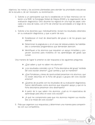 Ruta de Mejora Escolar	
Educación Secundaria 9
PRIMERASESIÓN
objetivos, las metas y las acciones planteadas para atender las prioridades educativas
de la escuela o, de ser necesario, su reorientación.
3.	 Solicite a un participante que lea lo establecido en la fase intensiva con re-
lación a la RME, la Estrategia Global de Mejora (EGM) y la organización de la
evaluación diagnóstica. Otro docente los registra en una hoja de papel, colo-
cada a la vista de todos, con el fin de orientar las actividades a lo largo de la
sesión.
4.	 Solicite a los docentes que, individualmente, revisen los resultados obtenidos
en su evaluación diagnóstica, y que a partir de esto:
	 Establezcan el nivel de desempeño del grupo o de los grupos que
atiende.
	 Determinen la asignatura o, en el caso de telesecundaria, las habilida-
des o contenidos programáticos que demandan atención.
	 Identifiquen a los alumnos que requieren un apoyo inmediato y pro-
yecten acciones para nivelarlos en los aprendizajes del grado que
cursan.
Una manera de lograr lo anterior es dar respuesta a las siguientes preguntas.
	 ¿Qué saben y qué no saben mis alumnos?
	 ¿Los resultados coinciden con la “Ficha descriptiva del grupo” recibida
del ciclo escolar anterior? ¿Qué cambia y qué se mantiene?
	 ¿Qué fortalezas y áreas de oportunidad presentan mis alumnos, que
no están descritas en la ficha del grupo o grupos del ciclo escolar
anterior?
	 ¿Quiénes de acuerdo con los resultados de su evaluación diagnóstica,
fueron identificados como alumnos que requieren apoyo y que en la
ficha descriptiva presentan otro desempeño?
	 A partir de lo que saben mis alumnos, ¿cuál es mi expectativa de
aprendizaje para ellos en este ciclo escolar?
	 ¿A qué me comprometo para que mis alumnos mejoren sus resulta-
dos a la mitad del ciclo escolar?
5.	 Pida que organicen sus respuestas y determinen una manera para compartir-
las con sus compañeros.
 