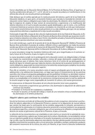 10 | Dirección General de Cultura y Educación
fueron absorbidos por la Educación General Básica. En la Provincia de Buenos Aires, al igual que en
muchas jurisdicciones del país, el 1º y el 2º año de la ex escuela secundaria se transformaron en los
últimos dos años de una escuela primaria prolongada.
Cabe destacar que el cambio operado por la reestructuración del sistema a partir de la Ley Federal de
Educación obedecía, en gran parte, al momento histórico que marcaba la necesidad de extender una
educación común básica y obligatoria para todos los alumnos/as. No obstante, dicha reestructuración
ligó la exigencia de ampliar la base común de conocimientos y experiencias a la modificación del
sistema educativo en el cual la escuela secundaria quedó desdibujada y, por lo tanto, a los conflictos
y tensiones históricas se sumaron otros nuevos, vinculados a la creación de un ciclo que institucional-
mente sumó características de la vieja escuela primaria en su vida cotidiana, pero que a la vez sostuvo
viejas prácticas selectivas y expulsivas de la vieja escuela secundaria.
Comenzado el siglo XXI, y luego de diez años de implementación de la Ley Federal de Educación, la Di-
rección General de Cultura y Educación de la Provincia de Buenos Aires entiende que es preciso reconfi-
gurar el sistema educativo con vistas a hacer frente a los desafíos actuales y futuros de los bonaerenses,
para lo cual es preciso estructurar una nueva secundaria.
Es en este sentido que, a partir de la sanción de la Ley de Educación Nacional N° 26206 la Provincia de
Buenos Aires profundizó el proceso de análisis, reflexión crítica y participativa con todos los sectores
sociales que derivó en la sanción de la nueva Ley de Educación ProvincialN° 13.688 que, en vinculación
con la Ley de Educación Nacional, define la Educación Secundaria de 6 años y obligatoria.
La nueva secundaria recoge los mandatos históricos del nivel, pero resignificados en el contexto ac-
tual y futuro de la Provincia, el país, la región y el mundo.
La nueva secundaria cumple con la prolongación de la educación común y la obligatoriedad, al tiempo
que respeta las características sociales, culturales y etarias del grupo destinatario, proponiendo una
nueva estructura para el sistema. Esta nueva estructura tiene en el centro de sus preocupaciones el
desafío de lograr la inclusión para que todos los jóvenes y las jóvenes de la provincia terminen la edu-
cación obligatoria, asegurando los conocimientos y herramientas necesarias para completar los estudios
secundarios y continuar en la educación superior.
Para ello se considera a la nueva secundaria como el espacio privilegiado para la educación de los
adolescentes y las adolescentes bonaerenses, un lugar que busca el reconocimiento de las prácticas
juveniles y las incluye en propuestas pedagógicas que les posibilitan fortalecer su identidad, construir
proyectos de futuro y acceder al acervo cultural construido por la humanidad, interpelando a los su-
jetos en su complejidad, en la tensión de la convivencia intergeneracional para la cual los adultos de
la escuela ocupan su lugar como responsables de transmitir la cultura a las nuevas generaciones.
En consecuencia, la Educación Secundaria de seis años de duración tiene como propósitos:
• ofrecer situaciones y experiencias que permitan a los alumnos/as la adquisición de saberes para
continuar sus estudios;
• fortalecer la formación de ciudadanos y ciudadanas;
• vincular la escuela y el mundo del trabajo a través de una inclusión crítica y transformadora de
los alumnos/as en el ámbito productivo.
Adquirir saberes para continuar los estudios
Una de las funciones centrales de la Educación Secundaria es la de reorganizar, sistematizar y profun-
dizar los saberes adquiridos en la Educación Primaria y avanzar en la adquisición de nuevos saberes
que sienten las bases para la continuación de los estudios asegurando la inclusión, permanencia y
continuidad de los alumnos/as en el sistema educativo provincial y nacional mediante una propuesta
de enseñanza específica, universal y obligatoria, que a la vez promueva la reflexión y comprensión del
derecho de acceso al patrimonio cultural de la Provincia, el país y el mundo.
La selección de los conocimientos a ser enseñados en este nivel es un recorte de la vastedad de cono-
cimientos, experiencias y saberes que forman parte de la cultura. Atendiendo a la necesidad de contar
con un repertorio posible de ser enseñado en la escuela, la propuesta curricular que se presenta se di-
rige no sólo a que los alumnos/as adquieran esos saberes, sino que además puedan reconocerlos como
aquellos conocimientos necesarios, pero a la vez precarios, inestables y siempre cambiantes, producto
del constante movimiento de la ciencia, las artes y la filosofía, al que tienen el derecho fundamental
 