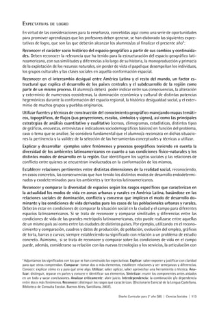 Diseño Curricular para 2° año (SB) | Ciencias Sociales | 113
EXPECTATIVAS DE LOGRO
En virtud de las consideraciones para la enseñanza, concebidas aquí como una serie de oportunidades
para promover aprendizajes que los profesores deben generar, se han elaborado las siguientes expec-
tativas de logro, que son las que deberán alcanzar los alumnos/as al finalizar el presente año5
:
Reconocer el carácter socio histórico del espacio geográfico a partir de sus cambios y continuida-
des. Deben reconocer la relevancia que ha tenido para la estructuración del espacio geográfico lati-
noamericano, con sus similitudes y diferencias a lo largo de su historia, la monoproducción y primacía
de la explotación de los recursos naturales, sin perder de vista el papel que desempeñan los individuos,
los grupos culturales y las clases sociales en aquella conformación espacial.
Reconocer en el intercambio desigual entre América Latina y el resto del mundo, un factor es-
tructural que explica el desarrollo de los países centrales y el subdesarrollo de la región como
parte de un mismo proceso. El alumno/a deberá poder indicar entre sus consecuencias, la alteración
y exterminio de numerosos ecosistemas, la dominación económica y cultural de distintas potencias
hegemónicas durante la conformación del espacio regional, la histórica desigualdad social, y el exter-
minio de muchos grupos y pueblos originarios.
Utilizar fuentes y técnicas de construcción del conocimiento geográfico manejando mapas temáti-
cos, topográficos, de flujos (sus proyecciones, escalas, símbolos y signos), así como las principales
estrategias de análisis cuantitativo y cualitativo (censos, climogramas, estadísticas, distintos tipos
de gráficos, encuestas, entrevistas e indicadores sociodemográficos básicos) en función del problema,
caso o tema que se analice. Se considera fundamental que el alumno/a reconozca en dichas situacio-
nes la pertinencia y la validez de la selección de las herramientas conceptuales y técnicas a utilizar.
Explicar y desarrollar ejemplos sobre fenómenos y procesos geográficos teniendo en cuenta la
diversidad de los ambientes latinoamericanos en cuanto a sus condiciones físico-naturales y los
distintos modos de desarrollo en la región. Que identifiquen los sujetos sociales y las relaciones de
conflicto entre quienes se encuentran involucrados en la conformación de los mismos.
Establecer relaciones pertinentes entre distintas dimensiones de la realidad social, reconociendo,
en casos concretos, las consecuencias que han tenido los distintos modos de desarrollo endodetermi-
nados y exodeterminados para los ambientes y territorios latinoamericanos.
Reconocer y comparar la diversidad de espacios según los rasgos específicos que caracterizan en
la actualidad los modos de vida en zonas urbanas y rurales en América Latina, basándose en las
relaciones sociales de dominación, conflicto y consenso que implican el modo de desarrollo do-
minante y las condiciones de vida derivadas para los casos de las poblacionales urbanas y rurales.
Deberán estar en condiciones de comparar la situación social en la ciudad y el campo para diferentes
espacios latinoamericanos. Si se trata de reconocer y comparar similitudes y diferencias entre las
condiciones de vida de las grandes metrópolis latinoamericanas, esto puede realizarse entre aquellas
de un mismo país así como entre las ciudades de distintos países. Por ejemplo, utilizando en el recono-
cimiento y comparación, cuadros y datos de producción, de población, evolución del empleo, gráficos
de torta, barras y curvas; siempre estableciendo su significado con relación a un problema de estudio
concreto. Asimismo, si se trata de reconocer y comparar sobre las condiciones de vida en el campo
puede, además, considerarse su relación con las nuevas tecnologías y los servicios, la articulación con
5
Adjuntamos los significados con los que se han construido las expectativas: Explicar: saber exponer y justificar con claridad
para que otros comprendan. Comparar: tomar dos o más elementos, establecer relaciones y ver semejanzas y diferencias.
Conocer: explicar cómo es y para qué sirve algo. Utilizar: saber aplicar, saber aprovechar una herramienta o técnica. Ana-
lizar: distinguir, separar en partes y conocer e identificar sus elementos. Sintetizar: reunir los componentes antes aislados
en un todo y sacar conclusiones. Analizar críticamente: abrir juicio. Interdependencia: la combinación y/o dependencia
entre dos o más fenómenos. Reconocer: distinguir los rasgos que caracterizan. (Diccionario Esencial de la Lengua Castellana.
Biblioteca de Consulta Escolar. Buenos Aires, Santillana, 2007).
 