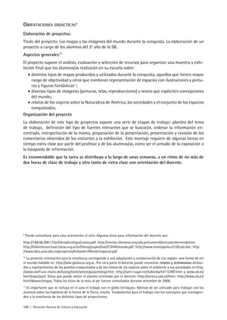 120 | Dirección General de Cultura y Educación
ORIENTACIONES DIDÁCTICAS9
Elaboración de proyectos:
Título del proyecto: Los mapas y las imágenes del mundo durante la conquista. La elaboración de un
proyecto a cargo de los alumnos del 2º año de la SB.
Aspectos generales10
El proyecto supone el análisis, evaluación y selección de recursos para organizar una muestra y exhi-
bición final que los alumnos/as realizarán en su escuela sobre:
• distintos tipos de mapas producidos y utilizados durante la conquista, aquellos que tienen mayor
rango de objetividad y otros que combinan representación de espacios con ilustraciones y pintu-
ras y figuras fantásticas11
;
• diversos tipos de imágenes (pinturas, telas, reproducciones) y textos que expliciten concepciones
del mundo;
• relatos de los viajeros sobre la Naturaleza de América, las sociedades y el conjunto de los espacios
conquistados.
Organización del proyecto
La elaboración de este tipo de proyectos supone una serie de etapas de trabajo: planteo del tema
de trabajo, definición del tipo de fuentes relevantes que se buscarán, ordenar la información en-
contrada, interpretación de la misma, preparación de la presentación, presentación y revisión de los
comentarios obtenidos de los visitantes a la exhibición. Este montaje requiere de algunas tareas en
tiempo extra clase por parte del profesor y de los alumnos/as, como ser el armado de la exposición o
la búsqueda de información.
Es recomendable que la tarea se distribuya a lo largo de unas semanas, a un ritmo de no más de
dos horas de clase de trabajo y otro tanto de extra clase con orientación del docente.
9
Puede consultarse para esta orientación el sitio: Algunos sitios para información del docente son:
http://168.96.200.17/ar/libros/ecologia/castro.pdf; http://revista-theomai.unq.edu.ar/numero6/artcastroherrera6.htm;
http://bibliotecavirtual.clacso.org.ar/ar/libros/grupos/hali/C3HAlimonda.pdf; http://www.revistapolis.cl/10/cast.doc; http:
//www.idea.unal.edu.co/proyectos/histamb1/Worsterespanol.pdf
10
La presente orientación para la enseñanza corresponde a una adaptación y reelaboración de Los mapas: una forma de ver
el mundo hallable en: http://wiki.gleducar.org.ar. Por otra parte el docente puede encontrar relatos y testimonios atribui-
dos a representantes de los pueblos conquistados y de los relatos de los viajeros sobre el ambiente y sus sociedades en http:
//www.staff.uni-mainz.de/lustig/texte/antologia/antologi.htm; http://sant-cugat.net/laborda/4371CART.htm y www.ub.es/
hvirt/expo/javi/. Sitios que puede visitar el alumno orientado por el docente: http://seneca.uab.es/hmic: http://www.ub.es/
hvirt/dossier/mapas. Todos los sitios de la nota al pie fueron consultados durante setiembre de 2006.
11
Es importante que se incluya en el aula el trabajo con el globo terráqueo. Además de ser utilizado para trabajar con los
alumnos sobre las hipótesis de la forma de la Tierra, resulta fundamental para el trabajo con los conceptos que correspon-
den a la enseñanza de los distintos tipos de proyecciones.
 