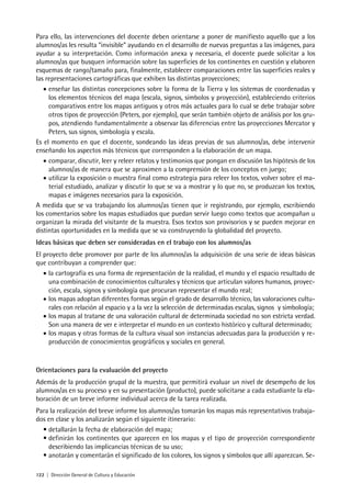 122 | Dirección General de Cultura y Educación
Para ello, las intervenciones del docente deben orientarse a poner de manifiesto aquello que a los
alumnos/as les resulta “invisible” ayudando en el desarrollo de nuevas preguntas a las imágenes, para
ayudar a su interpretación. Como información anexa y necesaria, el docente puede solicitar a los
alumnos/as que busquen información sobre las superficies de los continentes en cuestión y elaboren
esquemas de rango/tamaño para, finalmente, establecer comparaciones entre las superficies reales y
las representaciones cartográficas que exhiben las distintas proyecciones;
• enseñar las distintas concepciones sobre la forma de la Tierra y los sistemas de coordenadas y
los elementos técnicos del mapa (escala, signos, símbolos y proyección), estableciendo criterios
comparativos entre los mapas antiguos y otros más actuales para lo cual se debe trabajar sobre
otros tipos de proyección (Peters, por ejemplo), que serán también objeto de análisis por los gru-
pos, atendiendo fundamentalmente a observar las diferencias entre las proyecciones Mercator y
Peters, sus signos, simbología y escala.
Es el momento en que el docente, sondeando las ideas previas de sus alumnos/as, debe intervenir
enseñando los aspectos más técnicos que corresponden a la elaboración de un mapa.
• comparar, discutir, leer y releer relatos y testimonios que pongan en discusión las hipótesis de los
alumnos/as de manera que se aproximen a la comprensión de los conceptos en juego;
• utilizar la exposición o muestra final como estrategia para releer los textos, volver sobre el ma-
terial estudiado, analizar y discutir lo que se va a mostrar y lo que no, se produzcan los textos,
mapas e imágenes necesarios para la exposición.
A medida que se va trabajando los alumnos/as tienen que ir registrando, por ejemplo, escribiendo
los comentarios sobre los mapas estudiados que puedan servir luego como textos que acompañan u
organizan la mirada del visitante de la muestra. Esos textos son provisorios y se pueden mejorar en
distintas oportunidades en la medida que se va construyendo la globalidad del proyecto.
Ideas básicas que deben ser consideradas en el trabajo con los alumnos/as
El proyecto debe promover por parte de los alumnos/as la adquisición de una serie de ideas básicas
que contribuyan a comprender que:
• la cartografía es una forma de representación de la realidad, el mundo y el espacio resultado de
una combinación de conocimientos culturales y técnicos que articulan valores humanos, proyec-
ción, escala, signos y simbología que procuran representar el mundo real;
• los mapas adoptan diferentes formas según el grado de desarrollo técnico, las valoraciones cultu-
rales con relación al espacio y a la vez la selección de determinadas escalas, signos y simbología;
• los mapas al tratarse de una valoración cultural de determinada sociedad no son estricta verdad.
Son una manera de ver e interpretar el mundo en un contexto histórico y cultural determinado;
• los mapas y otras formas de la cultura visual son instancias adecuadas para la producción y re-
producción de conocimientos geográficos y sociales en general.
Orientaciones para la evaluación del proyecto
Además de la producción grupal de la muestra, que permitirá evaluar un nivel de desempeño de los
alumnos/as en su proceso y en su presentación (producto), puede solicitarse a cada estudiante la ela-
boración de un breve informe individual acerca de la tarea realizada.
Para la realización del breve informe los alumnos/as tomarán los mapas más representativos trabaja-
dos en clase y los analizarán según el siguiente itinerario:
• detallarán la fecha de elaboración del mapa;
• definirán los continentes que aparecen en los mapas y el tipo de proyección correspondiente
describiendo las implicancias técnicas de su uso;
• anotarán y comentarán el significado de los colores, los signos y símbolos que allí aparezcan. Se-
 