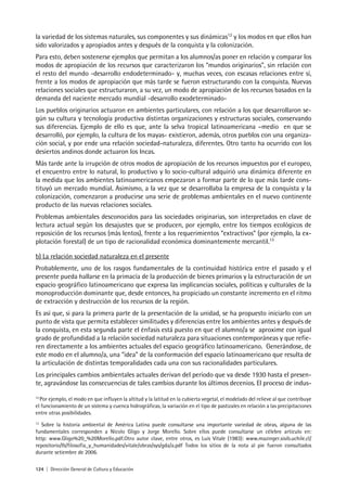124 | Dirección General de Cultura y Educación
la variedad de los sistemas naturales, sus componentes y sus dinámicas12
y los modos en que ellos han
sido valorizados y apropiados antes y después de la conquista y la colonización.
Para esto, deben sostenerse ejemplos que permitan a los alumnos/as poner en relación y comparar los
modos de apropiación de los recursos que caracterizaron los “mundos originarios”, sin relación con
el resto del mundo -desarrollo endodeterminado- y, muchas veces, con escasas relaciones entre sí,
frente a los modos de apropiación que más tarde se fueron estructurando con la conquista. Nuevas
relaciones sociales que estructuraron, a su vez, un modo de apropiación de los recursos basados en la
demanda del naciente mercado mundial -desarrollo exodeterminado-
Los pueblos originarios actuaron en ambientes particulares, con relación a los que desarrollaron se-
gún su cultura y tecnología productiva distintas organizaciones y estructuras sociales, conservando
sus diferencias. Ejemplo de ello es que, ante la selva tropical latinoamericana –medio en que se
desarrolló, por ejemplo, la cultura de los mayas- existieron, además, otros pueblos con una organiza-
ción social, y por ende una relación sociedad-naturaleza, diferentes. Otro tanto ha ocurrido con los
desiertos andinos donde actuaron los Incas.
Más tarde ante la irrupción de otros modos de apropiación de los recursos impuestos por el europeo,
el encuentro entre lo natural, lo productivo y lo socio-cultural adquirió una dinámica diferente en
la medida que los ambientes latinoamericanos empezaron a formar parte de lo que más tarde cons-
tituyó un mercado mundial. Asimismo, a la vez que se desarrollaba la empresa de la conquista y la
colonización, comenzaron a producirse una serie de problemas ambientales en el nuevo continente
producto de las nuevas relaciones sociales.
Problemas ambientales desconocidos para las sociedades originarias, son interpretados en clave de
lectura actual según los desajustes que se producen, por ejemplo, entre los tiempos ecológicos de
reposición de los recursos (más lentos), frente a los requerimientos “extractivos” (por ejemplo, la ex-
plotación forestal) de un tipo de racionalidad económica dominantemente mercantil.13
b) La relación sociedad naturaleza en el presente
Probablemente, uno de los rasgos fundamentales de la continuidad histórica entre el pasado y el
presente pueda hallarse en la primacía de la producción de bienes primarios y la estructuración de un
espacio geográfico latinoamericano que expresa las implicancias sociales, políticas y culturales de la
monoproducción dominante que, desde entonces, ha propiciado un constante incremento en el ritmo
de extracción y destrucción de los recursos de la región.
Es así que, si para la primera parte de la presentación de la unidad, se ha propuesto iniciarlo con un
punto de vista que permita establecer similitudes y diferencias entre los ambientes antes y después de
la conquista, en esta segunda parte el énfasis está puesto en que el alumno/a se aproxime con igual
grado de profundidad a la relación sociedad naturaleza para situaciones contemporáneas y que refie-
ren directamente a los ambientes actuales del espacio geográfico latinoamericano. Generándose, de
este modo en el alumno/a, una “idea” de la conformación del espacio latinoamericano que resulta de
la articulación de distintas temporalidades cada una con sus racionalidades particulares.
Los principales cambios ambientales actuales derivan del período que va desde 1930 hasta el presen-
te, agravándose las consecuencias de tales cambios durante los últimos decenios. El proceso de indus-
12
Por ejemplo, el modo en que influyen la altitud y la latitud en la cubierta vegetal, el modelado del relieve al que contribuye
el funcionamiento de un sistema y cuenca hidrográficas, la variación en el tipo de pastizales en relación a las precipitaciones
entre otras posibilidades.
13
Sobre la historia ambiental de América Latina puede consultarse una importante variedad de obras, alguna de las
fundamentales corresponden a Nicolo Gligo y Jorge Morello. Sobre ellos puede consultarse un célebre articulo en:
http: www.Gligo%20_%20Morello.pdf.Otro autor clave, entre otros, es Luis Vitale (1983): www.mazinger.sisib.uchile.cl/
repositorio/lb/filosofia_y_humanidades/vitale/obras/sys/gda/a.pdf Todos los sitios de la nota al pie fueron consultados
durante setiembre de 2006.
 