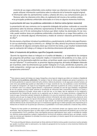 128 | Dirección General de Cultura y Educación
cimiento de sus rasgos ambientales como analizar mejor sus relaciones con otras áreas. También
puede utilizarse información cuantitativa sobre la reducción de la formación vegetal original;
• información sobre los asentamientos rurales y urbanos del área y sus comunicaciones para re-
flexionar sobre las relaciones entre ellos y la explotación del recurso y los cambios vividos;
• los principales problemas ambientales detectados en el área en algunos momentos históricos.
La presentación del caso: los problemas ambientales en América Latina (primer momento)
La presentación del caso comienza con la exposición dialogada del profesor realizando un recorrido
panorámico sobre los diversos ambientes representativos de América Latina y de sus problemáticas
ambientales, con el fin de contextualizar la lectura que deben realizar los alumnos/as. En ese reco-
rrido, puede nombrar áreas con problemas ambientales y localizarlas en un mapa físico-político; a la
vez que se va relevando algunas informaciones y modos de construir relaciones pertinentes acerca
de ellos18
.
De esta manera, el profesor introduce la problemática y, paulatinamente, la define más específicamen-
te con sus alumnos/as, luego la comenta y en diálogo con ellos, detecta los primeros inconvenientes
en la utilización de algunos conceptos claves que encierren los textos, y que resultan fundamentales
para la realización del trabajo y el trabajo en las distintas dimensiones del problema.
Sobre el tratamiento del problema específico (segundo momento)
Durante las siguientes clases se trabajará en el análisis del dossier, y se responderán las consignas
y/o preguntas del profesor cuya resolución implica el tratamiento del problema en la clase, con la
finalidad que los alumnos/as expliciten sus ideas, y el profesor ayude a que se establezcan las relacio-
nes aún faltantes19
. A continuación, se presentan algunas preguntas, derivadas del dossier elaborado
por el profesor, sobre las dimensiones que pueden trabajarse en el aula, atendiendo al presente, y de
modo comparativo -siempre que sea posible disponer de la información-, con otras valorizaciones y
apropiaciones anteriores20
.
18
Esta instancia requiere del trabajo con mapas, fotografías y otros tipos de imágenes que deben ser tratados en función de
su relación con los problemas ambientales. Por ejemplo el tipo de relieves puede trabajarse para pensar la presencia o no
de fuertes pendientes en casos de erosión del suelo, etcétera; indicios de presencia o no de agua para consumo humano, así
como otros usos posibles (que pueden ser observables en el mapa: nacientes de ríos, ríos caudalosos o cursos intermitentes,
de canales de navegación o de riego). En las fotografías pueden observarse la presencia de cursos y cuerpos de agua o de
un indicador como es la cubierta vegetal (silvestre o expresamente cultivada), de usos del agua (embalses, navegabilidad
de los ríos, puertos, etcétera). Puede realizarse la formulación de inferencias sobre características climáticas en cuanto a
temperaturas (distancia al Ecuador, alturas sobre el nivel del mar, en los mapas; tipo de vegetación en las imágenes) y
precipitaciones (en fotografías de acuerdo con la vegetación que se observe; en los mapas nacimiento o desaparición de
cursos de agua, formaciones salinas). Instalación de población en la zona (es conveniente detenerse en la reflexión con los
alumnos acerca de que los mapas del tipo mencionados contienen información sólo sobre asentamientos urbanos de cierta
magnitud y jerarquía, que para otro tipo de información que incluya, por ejemplo, los asentamientos rurales, deberían buscar
mapas temáticos específicos o mapas a una escala de mayor detalle. Los materiales también pueden servir a los fines de
observar distintas vías de comunicación pero que en el tratamiento sugerido aquí no deben pensadas como importantes por sí
mismas sino en relación con los puntos que comunican y la posibilidad o no de mover producción a través de ellas, etcétera.
19
Algunas de éstas pueden ser planteadas por el profesor, pero intentando siempre que algunas surjan de los propios
alumnos/as. Aquí las preguntas siguen un orden lógico y están ordenadas por dimensiones del problema, que no tiene que
ser necesariamente el de la enseñanza. Estos interrogantes procuran especialmente hacer surgir la necesidad de trabajar
con distintas escalas geográficas cualquier emplazamiento territorial y/o problema ambiental para, por ejemplo, conocer
sobre los intereses que impulsaron la actividad, los actores que participan y el alcance espacial de las consecuencias de los
problemas ambientales.
20
En la obra de Eduardo Galeano, denominada las Venas abiertas de América Latina, pueden encontrarse muchos ejemplos
que ayuden al profesor sobre la valorización y los modos de apropiación de los recursos en otros momentos históricos del
espacio latinoamericano.
 